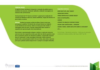 CADERNO DE ATIVIDADES DE EDUCAÇÃO PARA SUSTENTABILIDADE 115
CINEMA MUDO
O objetivo desta atividade é despertar a atenção do público para a
temática do consumo, estimular reflexões e difundir mensagens de
maneira não convencional.
Você precisará de 10 “atores ou atrizes” e papel para confecção de
cartazes de 60x45cm cada um, música ambiente, roupas da mesma cor
para todos os atores.
Método: Produza em grupo as falas do filme, frases curtas que
provoquem o público. Os dizeres dos cartazes devem ser legíveis
a uma distância de 5 metros. Dobre ao meio para não revelar a
mensagem antes da hora. O grupo responsável deve ensaiar a
sequência de apresentação com antecedência.
Para iniciar a apresentação coloque a música, e cada ator entra de
uma vez com seu respectivo cartaz, que deve ser aberto quando o ator
der os primeiros passos em direção ao público. A expressão corporal
deve se relacionar a cada mensagem mostrada. Valem mímicas,
porém não a comunicação verbal. Crie um ritmo, mas evite a correria
para que a plateia tenha tempo de ler e cumprir as tarefas indicadas.
Sugestões de frases:
BOM DIA!!!! OPS, BOA TARDE!!
SEJAM BEM VINDOS
VAMOS BRINCAR DE CINEMA MUDO?
SIGA AS INSTRUÇÕES...
SORRIA!
LEVANTE OS BRAÇOS E RESPIRE FUNDO
AGORA UMA GARGALHADA....RSRSRSRS
AGORA É SÉRIO, VAMOS REFLETIR SOBRE O CONSUMO?
ETC.....
Da Pá Virada – Revirando o tema lixo – Vivências em educação
ambiental e resíduos sólidos. São Paulo. 2007. Pg 185
 
