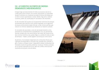 CADERNO DE ATIVIDADES DE EDUCAÇÃO PARA SUSTENTABILIDADE 116
5.6 - A FLORESTA E AS FONTES DE ENERGIA
(RENOVÁVEIS E NÃO RENOVÁVEIS)
Energia é algo que está presente em todos os processos naturais ou
criados pelos seres humanos. Ela consiste, basicamente, na capacidade
de gerar movimento ou mudanças de estado. As fontes de energia que
os seres humanos aprenderam a utilizar, desde o fogo até os reatores
nucleares, podem ser classificadas em renováveis e não renováveis.
As não renováveis são aquelas que se apresentam sob forma de estoques
armazenados pela natureza e que, quando esgotados, só se regeneram
em prazos extremamente longos. São elas: carvão mineral, petróleo, gás
natural e os minerais radioativos que abastecem os reatores nucleares.
As renováveis são associadas a ciclos de reprodução bastante curtos,
renovando-se constantemente e possibilitando o seu uso permanente.
São elas: energia solar, dos ventos (eólica), das marés, das ondas do mar,
das correntes marítimas, das quedas d’água e a contida em todos os tipos
de biomassa – madeira, carvão vegetal e cana de açúcar, entre outros.
Atualmente a humanidade é dependente de combustíveis fósseis para
a geração de energia elétrica. As fontes mais utilizadas são o petróleo, o
gás, o carvão e a energia nuclear. A dependência destes combustíveis não
renováveis resulta em grandes problemas: mudanças climáticas, poluição
do ar e perda irreparável de recurso, além dos conflitos internacionais
resultantes da luta pelo controle destes.
7. Vide página 177
 