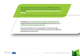 CADERNO DE ATIVIDADES DE EDUCAÇÃO PARA SUSTENTABILIDADE 119
VOCÊ SABIA QUE A NOSSA MATRIZ ELÉTRICA ESTÁ DIRETAMENTE LIGADA À
DISPONIBILIDADE DE ÁGUA E QUE EM UMA EVENTUAL CRISE HÍDRICA, COMO
A DE 2014, PODEMOS SOFRER IMPACTOS TAMBÉM NO ABASTECIMENTO DE
ENERGIA?
NA VERDADE, JÁ ESTAMOS SOFRENDO ALGUMAS CONSEQUÊNCIAS EM
FUNÇÃO DA BAIXA DOS NOSSOS RESERVATÓRIOS DE ÁGUA. UMA DELAS É O
AUMENTO DA TARIFA DE ENERGIA ELÉTRICA.
Atualmente, alternativas vêm sendo discutidas, em especial de energias
renováveis, para compor nossas matriz elétrica de forma que não sejamos tão
dependentes de uma única fonte.
 