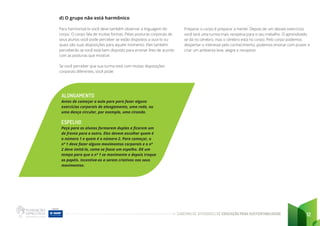 CADERNO DE ATIVIDADES DE EDUCAÇÃO PARA SUSTENTABILIDADE 12
d) O grupo não está harmônico
Para harmonizá-lo você deve também observar a linguagem do
corpo. O corpo fala de muitas formas. Pelas posturas corporais de
seus alunos você pode perceber se estão dispostos a ouvi-lo ou
quais são suas disposições para aquele momento. Eles também
perceberão se você está bem disposto para ensinar-lhes de acordo
com as posturas que mostrar.
Se você perceber que sua turma está com muitas disposições
corporais diferentes, você pode:
ALONGAMENTO
Antes de começar a aula pare para fazer alguns
exercícios corporais de alongamento, uma roda, ou
uma dança circular, por exemplo, uma ciranda.
ESPELHO
Peça para os alunos formarem duplas e ficarem um
de frente para o outro. Eles devem escolher quem é
o número 1 e quem é o número 2. Para começar, o
nº 1 deve fazer alguns movimentos corporais e o nº
2 deve imitá-lo, como se fosse um espelho. Dê um
tempo para que o nº 1 se movimente e depois troque
os papéis. Incentive-os a serem criativos nos seus
movimentos.
Preparar o corpo é preparar a mente. Depois de um desses exercícios
você terá uma turma mais receptiva para o seu trabalho. O aprendizado
se dá no cérebro, mas o cérebro está no corpo. Pelo corpo podemos
despertar o interesse pelo conhecimento, podemos ensinar com prazer e
criar um ambiente leve, alegre e receptivo.
 