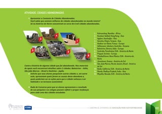 CADERNO DE ATIVIDADES DE EDUCAÇÃO PARA SUSTENTABILIDADE 122
ATIVIDADE: CIDADES ABANDONADAS
1. Apresentar o Contexto de Cidades Abandonadas:
Você sabia que existem milhares de cidades abandonadas no mundo inteiro?
Só na América do Norte concentram-se cerca de 6 mil cidades abandonadas.
1 - Kolmanskop, Namíbia - África
2 - Kowloon Walled, Hong Kong - Ásia
3 - Agdam, Azerbaijão - Ásia
4 - Varosha, Chipre, Turquia - Ásia
5 - Aiadour sur Glane, França - Europa
6 - Wittenoom, Western, Austrália - Oceania
7 - Balestrino, Gênova, Itália - Europa
8 - Centralia, Pensilvânia, EUA - América do Norte
9 - Pripyat, Ucrânia - Europa
10 - Elizabethtown, Novo México, EUA - América do
Norte
11 - Jonestown, Guiana - América do Sul
12 - São João Marcos, Rio de Janeiro, Brasil - América
do Sul
13 - Bodie, Califórnia, EUA - América do Norte
14 - Mandu, Madhya Pradesh, Índia - Ásia
15 - Rhyolite, Nevada, EUA - América do Norte
Conte a história de alguma cidade que foi abandonada. Nos materiais
de apoio você encontrará detalhes sobre 3 cidades: Balestrino – Itália,
São João Marcos – Brasil e Hashima – Japão.
2. Solicite que seus alunos pesquisem outras cidades e, em outra
aula, apresentem quais foram as causas deste abandono e,
quais poderiam ser as ações para que a cidade voltasse a ser
habitada e se tornasse sustentável.
3. Roda de Conversa para que os alunos apresentem o resultado
de sua pesquisa e os colegas possam refletir e propor mudanças
para cada uma das cidades estudadas
1
4
2
3
5
9
 
