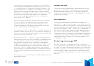 CADERNO DE ATIVIDADES DE EDUCAÇÃO PARA SUSTENTABILIDADE 127
desenvolvimento científico, cultura e recreação, e na conservação da
diversidade biológica. Frequentemente, a produção agrícola reduzida ou
os frutos deformados são resultantes da polinização insuficiente e não
do uso insuficiente de insumos. Em ecossistemas naturais, as sugestões
visuais de polinização insuficiente são mais sutis do que em sistemas
agrícolas, mas as consequências podem ser tão severas como: a extinção
de uma planta ou um declínio visível de animais que se alimentam
de frutos e sementes, regeneração pobre da flora, erosão do solo e
diminuição do volume de água.
É necessário identificar práticas de manejo sustentáveis que diminuam
os impactos negativos antropogênicos sobre os polinizadores; que
promovam a conservação e a diversidade de polinizadores nativos e
conservem e restaurem áreas naturais necessárias para otimizar tais
serviços de polinizadores nos sistemas agrícolas.
Os estudos que abordam as exigências para a polinização de culturas no
Brasil e seus déficits ainda são escassos. Os poucos dados disponíveis se
concentram em um número reduzido de culturas, tais como: melão, café,
maracujá, laranja, soja, algodão, caju e maçã.
Trabalhos interessantes que enfocam os serviços ambientais fornecidos
por polinizadores foram publicados recentemente, considerando também
seu valor econômico e tentando medir este valor. Um bom exemplo
está relacionado às culturas do café. Embora estas não dependam
obrigatoriamente dos polinizadores, mostrou que as plantações de café
no Brasil, nas fazendas próximas a fragmentos florestais, tiveram um
aumento de 14,6% na produção, o que poderia estar relacionado aos
serviços de polinização. Tambem apontaram a importância de fragmentos
florestais tropicais para aumentar a atividade do polinizador em culturas
de café.
Fonte: http://www.ib.usp.br/vinces/logo/servicos%20aos%20ecossistemas_
polinizadores_vera.pdf
Combate às pragas
Quando falamos de agricultura, estamos falando de inimigos naturais
que insistem em conviver com as plantas, são as conhecidas pragas.
Atualmente existem inúmeras práticas que permitem combatê-las e
reduzi-las. Vamos destacar duas delas: o controle biológico e o manejo
integrado das pragas (MIP).
Controle Biológico
As técnicas de controle biológico visam favorecer o aumento das
populações de inimigos naturais das pragas, valendo-se dos limites de
tolerância das plantas. Um ponto polêmico é a possível dependência dos
agricultores perante as empresas “produtoras” de inimigos naturais. Para
reduzir esta dependência, a opção é proporcionar as condições para o
desenvolvimento dos inimigos naturais no próprio agroecossistema, ou
seja, conservar parte da vegetação nativa e reduzir o uso de insumos.
Por exemplo, a Joaninha é indicada para controle biológico de pragas por
ser predadora voraz de diversas espécies de cochonilhas e pulgões que
afetam diversas culturas agrícolas, como soja, milho, algodão e frutas
como pêssego e maçã.
Manejo integrado das pragas (MIP)
É a prática que combina métodos químicos, físicos e biológicos para
reduzir populações de pragas e minimizar seus danos econômicos. O que
se propõe é um rígido acompanhamento da lavoura a fim de determinar
em que nível as pragas ou doenças provocam prejuízos às culturas, e o
momento a partir do qual os insumos devem ser aplicados. Realiza-se,
portanto, aplicações mais específicas, diminuindo o número de produtos e
aplicações.
 