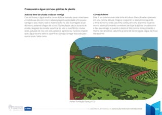 CADERNO DE ATIVIDADES DE EDUCAÇÃO PARA SUSTENTABILIDADE 128
Preservando a água com boas práticas de plantio
A chuva deve ser aliada e não ser inimiga
Com as chuvas, a água tende a correr do local mais alto para o mais baixo.
À medida que ela corre morro abaixo ela ganha velocidade e força para
carregar o solo. Assim, todo o material solto no solo é carregado ao pé
do morro, podendo chegar até os rios. Os resultados são os buracos de
erosão, desgaste da camada superficial do solo (a mais fértil) e, muitas
vezes, poluição de rios com solo, adubos e agrotóxicos. É preciso impedir
que a água escorra sobre a superfície e consiga carregar esse solo para
outros locais. Saíba como:
Curvas de Nível
Esse é um sistema onde cada linha da cultura a ser cultivada é plantada
em uma mesma altitude. Imagine o seguinte: se plantarmos seguindo
a linha do morro, onde cada linha começa em cima e termina no pé do
morro, estamos formando corredores para que a água da chuva escorra
e faça seu estrago. Já quando o plantio é feito com as linhas cortando o
morro, na transversal, cada linha já serve de barreira para a água da chuva
não escorrer.
Fonte: Fundação Espaço ECO
 
