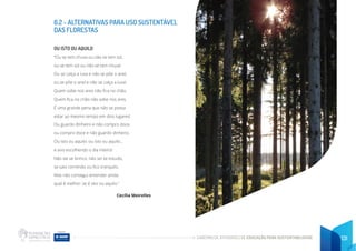 CADERNO DE ATIVIDADES DE EDUCAÇÃO PARA SUSTENTABILIDADE 131
6.2 - ALTERNATIVAS PARA USO SUSTENTÁVEL
DAS FLORESTAS
OU ISTO OU AQUILO
“Ou se tem chuva ou não se tem sol,
ou se tem sol ou não se tem chuva!
Ou se calça a luva e não se põe o anel,
ou se põe o anel e não se calça a luva!
Quem sobe nos ares não fica no chão,
Quem fica no chão não sobe nos ares.
É uma grande pena que não se possa
estar ao mesmo tempo em dois lugares!
Ou guardo dinheiro e não compro doce,
ou compro doce e não guardo dinheiro.
Ou isto ou aquilo: ou isto ou aquilo...
e vivo escolhendo o dia inteiro!
Não sei se brinco, não sei se estudo,
se saio correndo ou fico tranquilo.
Mas não consegui entender ainda
qual é melhor: se é isto ou aquilo.”
Cecília Meirelles
 