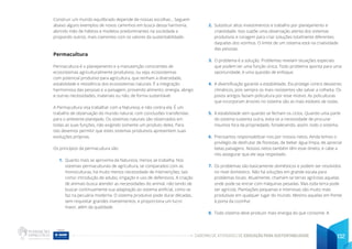 CADERNO DE ATIVIDADES DE EDUCAÇÃO PARA SUSTENTABILIDADE 132
Construir um mundo equilibrado depende de nossas escolhas... Seguem
abaixo alguns exemplos de novos caminhos em busca dessa harmonia,
abrindo mão de hábitos e modelos predominantes na sociedade e
propondo outros, mais coerentes com os valores da sustentabilidade.
Permacultura
Permacultura é o planejamento e a manutenção conscientes de
ecossistemas agriculturalmente produtivos, ou seja, ecossistemas
com potencial produtivo para agricultura, que tenham a diversidade,
estabilidade e resistência dos ecossistemas naturais. É a integração
harmoniosa das pessoas e a paisagem, provendo alimento, energia, abrigo
e outras necessidades, materiais ou não, de forma sustentável.
A Permacultura visa trabalhar com a Natureza, e não contra ela. É um
trabalho de observação do mundo natural, com conclusões transferidas
para o ambiente planejado. Os sistemas naturais são observados em
todas as suas funções, não exigindo somente um produto deles. Para
isto devemos permitir que estes sistemas produtivos apresentem suas
evoluções próprias.
Os princípios da permacultura são:
1. Quanto mais se aproxima da Natureza, menos se trabalha. Nos
sistemas permaculturais de agricultura, se comparados com as
monoculturas, há muito menos necessidade de intervenções, tais
como: introdução de adubo, irrigação e uso de defensivos. A criação
de animais busca atender as necessidades do animal, não tendo de
buscar continuamente sua adaptação ao sistema artificial, como se
faz na pecuária moderna. O sistema produtivo pode durar décadas,
sem requisitar grandes investimentos, e proporciona um lucro
maior, além da qualidade.
2. Substituir altos investimentos e trabalho por planejamento e
criatividade. Isso supõe uma observação atenta dos sistemas
produtivos e coragem para criar soluções totalmente diferentes
daquelas dos vizinhos. O limite de um sistema está na criatividade
das pessoas.
3. O problema é a solução. Problemas revelam situações especiais
que podem ter uma função única. Todo problema aponta para uma
oportunidade, é uma questão de enfoque.
4. A diversificação garante a estabilidade. Ela protege contra desastres
climáticos, pois sempre os mais resistentes vão salvar a colheita. Os
povos antigos faziam policultura por esse motivo. As policulturas
que incorporam árvores no sistema são as mais estáveis de todas.
5. A estabilidade vem quando se fecham os ciclos. Quando uma parte
do sistema sustenta outra, evita-se a necessidade de procurar
insumos fora da propriedade, fortalecendo, assim, todo o sistema.
6. Precisamos responsabilizar-nos por nossos netos. Ainda temos o
privilégio de desfrutar de florestas, de beber água limpa, de apreciar
belas paisagens. Nossos netos também têm esse direito, e cabe a
nós assegurar que ele seja respeitado.
7. Os problemas são basicamente domésticos e podem ser resolvidos
no nível doméstico. Não há soluções em grande escala para
problemas locais. Atualmente, chamam-se terras agrícolas aquelas
onde pode-se entrar com máquinas pesadas. Mas toda terra pode
ser agrícola. Plantações pequenas e intensivas são muito mais
produtivas em qualquer lugar do mundo. Mesmo aquelas em frente
à porta da cozinha!
8. Todo sistema deve produzir mais energia do que consome. A
 