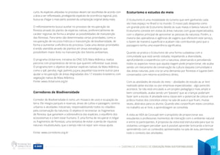 CADERNO DE ATIVIDADES DE EDUCAÇÃO PARA SUSTENTABILIDADE 135
curto. As espécies utilizadas no processo devem ser escolhidas de acordo com
a área a ser reflorestada, privilegiando espécies de ocorrência regional, pois
busca-se chegar o mais perto possível da composição original desta mata.
O reflorestamento busca auxiliar no processo de recuperação da
floresta através do plantio de espécies nativas, preferencialmente de
caráter regional, de forma a ampliar as possibilidades de manutenção
das florestas. Para tanto são determinadas certas prioridades, como a
recuperação de recursos hídricos e manutenção de biodiversidade, de
forma a aumentar a eficiência do processo. Cada uma destas prioridades
é então atendida através de plantios em áreas estratégicas que
possibilitem maior êxito na manutenção dos fatores ambientais.
O programa clickarvore, iniciativa da ONG SOS Mata Atlântica, realiza
parceria com proprietários de terras que querem reflorestar suas áreas.
O programa tem o objetivo de plantar espécies nativas da Mata Atlântica,
como o ipê, peroba, ingá, palmito juçara, jequitibá-rosa entre outros para
ajudar a recuperação de áreas degradadas dos 17 estados brasileiros com
vegetação nativa de Mata Atlântica.
Fonte: www.clickarvore.org.br
Corredores de Biodiversidade
Corredor de Biodiversidade é como um mosaico de usos e ocupação da
terra. Ele integra parques e reservas, áreas de cultivo e pastagem, centros
urbanos e atividades industriais, responsabilizando todos os cidadãos
pela conservação da natureza. O objetivo é reconectar os fragmentos
de floresta, que garantem a sobrevivência das espécies, o equilíbrio dos
ecossistemas e o bem estar humano. É uma forma de recuperar e religar
os fragmentos de florestas; uma tentativa de evitar a perda de riquezas
naturais insubstituíveis, que o tempo não irá repor sem nossa ajuda.
Fonte: www.corredores.org.br
Ecoturismo e estudos do meio
O Ecoturismo é uma modalidade do turismo que vem ganhando cada
vez mais espaço no Brasil e no mundo. O nosso país desponta como
um grande polo de Ecoturismo devido às suas matas e beleza natural. O
Ecoturismo consiste em visitas às áreas naturais com guias especializados,
com o objetivo principal de aproximar as pessoas da natureza. Porém, a
maioria das operadoras e agências de viagens que oferecem este serviço,
o fazem de maneira superficial e acabam não contribuindo para que o
passageiro tenha uma experiência significativa.
Quando se pratica o Ecoturismo de uma forma cuidadosa com a
comunidade que está sendo visitada, respeitando a diversidade,
aprofundando a experiência com a natureza, observando e percebendo
todos os aspectos novos que aquela viagem pode proporcionar, ele acaba
sendo um mecanismo de conservação da cultura daquela comunidade e
das áreas naturais, pois cria-se uma demanda por florestas e lugares bem
conservados com retorno econômico direto.
Com as atividades de estudo do meio – atividades de estudo ao ar livre
realizado pelas escolas ou por empresas especializadas - algo parecido
acontece. Se não está vinculado a um projeto pedagógico mais amplo e
bem consolidado, acaba sendo um “passeio” que as crianças poderiam
fazer sem a escola. A atividade extra classe tem o potencial de colocar em
prática muitos dos conceitos vistos na sala de aula e que ficam, muitas
vezes, abstratos para os alunos. Quando eles corporificam estes conceitos
no trabalho ao ar livre, a aprendizagem se consolida.
A visita ao NEA da Cooxupé tem o propósito de proporcionar aos
estudantes e professores momentos de interação com o ambiente natural
e entre os participantes. A proposta da visita está estruturada para que os
visitantes consigam perceber que é possível aprender brincando e brincar
aprendendo com os conteúdos apresentados na sala de aula, permeando
todo o contexto das atividades.
 