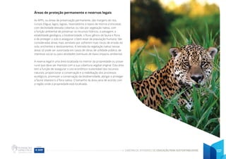 CADERNO DE ATIVIDADES DE EDUCAÇÃO PARA SUSTENTABILIDADE 137
Áreas de proteção permanente e reservas legais
As APPs, ou áreas de preservação permanente, são margens de rios,
cursos d’água, lagos, lagoas, reservatórios e topos de morros e encostas
com declividade elevada cobertas ou não por vegetação nativa, com
a função ambiental de preservar os recursos hídricos, a paisagem, a
estabilidade geológica, a biodiversidade, o fluxo gênico de fauna e flora,
e de proteger o solo e assegurar o bem estar da população humana. São
consideradas áreas mais sensíveis por sofrerem mais riscos de erosão do
solo, enchentes e deslizamentos. A retirada da vegetação nativa nessas
áreas só pode ser autorizada em casos de obras de utilidade pública, de
interesse social ou para atividades eventuais de baixo impacto ambiental.
A reserva legal é uma área localizada no interior da propriedade ou posse
rural que deve ser mantida com a sua cobertura vegetal original. Esta área
tem a função de assegurar o uso econômico sustentável dos recursos
naturais, proporcionar a conservação e a reabilitação dos processos
ecológicos, promover a conservação da biodiversidade, abrigar e proteger
a fauna silvestre e a flora nativa. O tamanho da área varia de acordo com
a região onde a propriedade está localizada.
 