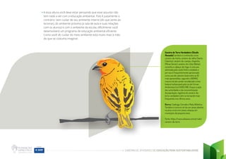 CADERNO DE ATIVIDADES DE EDUCAÇÃO PARA SUSTENTABILIDADE 14
• A essa altura você deve estar pensando que esse assunto não
tem nada a ver com a educação ambiental. Pois é justamente o
contrário: sem cuidar de seu ambiente interno (do que sente ao
lecionar), do ambiente próximo (a sala de aula e suas relações
com os alunos) e com o ambiente da escola, dificilmente você
desenvolverá um programa de educação ambiental eficiente.
Como você vê, cuidar do meio ambiente está muito mais à mão
do que se costuma imaginar.
Canário da Terra Verdadeiro (Sicalis
flaveola), também é conhecido como
canário-da-horta, canário-da-telha (Santa
Catarina), canário-do-campo, chapinha
(Minas Gerais), canário-do-chão (Bahia),
coroinha e cabeça-de-fogo, é uma ave
admirada pelo canto forte e estalado e
por isso é frequentemente aprisionado
como ave de cativeiro (está entre as 10
mais apreendidas, segundo o IBAMA),
mesmo tal ato sendo considerado crime
federal inafiançável pela Lei de Crimes
Ambientais (Lei 9.605/98). Graças à ação
das autoridades e da conscientização
da população, registros do canário-da-
terra-verdadeiro vêm se tornando mais
frequentes nos últimos anos.
Bioma: Caatinga, Cerrado e Mata Atlântica.
Também é comum vê-los em áreas abertas
na área rural e em áreas urbanas em
municípios de pequena área.
Fonte: https:/
/www.wikiaves.com.br/wiki/
canario-da-terra
 