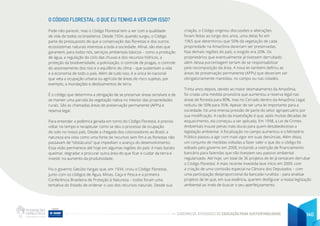 CADERNO DE ATIVIDADES DE EDUCAÇÃO PARA SUSTENTABILIDADE 140
O CÓDIGO FLORESTAL: O QUE EU TENHO A VER COM ISSO?
Pode não parecer, mas o Código Florestal tem a ver com a qualidade
de vida de todos os brasileiros. Desde 1934, quando surgiu, o Código
parte do pressuposto de que a conservação das florestas e dos outros
ecossistemas naturais interessa a toda a sociedade. Afinal, são elas que
garantem, para todos nós, serviços ambientais básicos – como a produção
de água, a regulação do ciclo das chuvas e dos recursos hídricos, a
proteção da biodiversidade, a polinização, o controle de pragas, o controle
do assoreamento dos rios e o equilíbrio do clima – que sustentam a vida
e a economia de todo o país. Além de tudo isso, é a única lei nacional
que veta a ocupação urbana ou agrícola de áreas de risco sujeitas, por
exemplo, a inundações e deslizamentos de terra.
É o código que determina a obrigação de se preservar áreas sensíveis e de
se manter uma parcela da vegetação nativa no interior das propriedades
rurais. São as chamadas áreas de preservação permanente (APPs) e
reserva legal.
Para entender a polêmica gerada em torno do Código Florestal, é preciso
voltar no tempo e recapitular como se deu o processo de ocupação
do solo no nosso país. Desde a chegada dos colonizadores ao Brasil, a
natureza era vista como uma fonte de recursos sem fim e as florestas não
passavam de “obstáculos” que impediam o avanço do desenvolvimento.
Essa visão permanece até hoje em algumas regiões do país: é mais barato
queimar, degradar e procurar outra área do que ficar e cuidar da terra e
investir no aumento da produtividade.
Foi o governo Getúlio Vargas que, em 1934, criou o Código Florestal,
junto com os códigos de Água, Minas, Caça e Pesca e a primeira
Conferência Brasileira de Proteção à Natureza – todos foram uma
tentativa do Estado de ordenar o uso dos recursos naturais. Desde sua
criação, o Código originou discussões e alterações
foram feitas ao longo dos anos, uma delas foi em
1965 que determinou que 50% da vegetação de cada
propriedade na Amazônia deveriam ser preservadas.
Nas demais regiões do país, o exigido era 20%. Os
proprietários que eventualmente já tivessem derrubado
além dessa porcentagem teriam de se responsabilizar
pela recomposição da área. A nova lei também definiu as
áreas de preservação permanente (APPs) que deveriam ser
obrigatoriamente mantidas, no campo ou nas cidades.
Trinta anos depois, devido ao maior desmatamento da Amazônia,
foi criada uma medida provisória que aumentou a reserva legal nas
áreas de floresta para 80%, mas no Cerrado dentro da Amazônia Legal,
reduziu de 50% para 35%. Apesar de ser uma lei importante para a
sociedade, há uma imensa pressão de parte do setor agropecuário por
sua modificação. A razão da insatisfação é que, após muitas décadas de
esquecimento, ela começou a ser aplicada. Em 1998, a Lei de Crimes
Ambientais trouxe penas mais duras para quem desobedecesse a
legislação ambiental. A fiscalização no campo aumentou e o Ministério
Público passou a agir com mais vigor em suas denúncias. Além disso,
um conjunto de medidas voltadas a fazer valer o que diz o código foi
editado pelo governo em 2008, incluindo a restrição de financiamento
bancário para fazendas que não tivessem seu passivo ambiental
regularizado. Até hoje, um total de 36 projetos de lei já tentaram derrubar
o Código Florestal. A mais recente investida teve início em 2009, com
a criação de uma comissão especial na Câmara dos Deputados – com
uma participação desproporcional da bancada ruralista – para analisar
projetos de lei que, em sua essência, querem desfigurar a nossa legislação
ambiental ao invés de buscar o seu aperfeiçoamento.
 