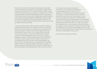 CADERNO DE ATIVIDADES DE EDUCAÇÃO PARA SUSTENTABILIDADE 141
Depois de muita discussão, mobilização de organizações da sociedade
civil, de empresários e da população, em termos gerais, o código não traz
mudanças em relação à Lei nº 4.771 (Código Florestal de 1965). O código
novo trouxe apenas ajustes pontuais para que a situação de fato se encaixe
à situação de direito pretendida pela legislação ambiental. A proteção do
meio ambiente natural continua sendo obrigação do proprietário mediante
a manutenção de espaços protegidos de propriedade privada, divididos
entre Área de Preservação Permanente (APP) e Reserva Legal (RL). A lei
inova apenas na implementação e fiscalização desses espaços, agora sujeito
ao Cadastro Ambiental Rural (CAR).
O Cadastro Ambiental Rural (CAR) é sem dúvida a grande novidade do
Código Florestal. Da maneira como é definido, promete ser importante
ferramenta do Poder Público para a gestão do uso e ocupação do solo
quanto às questões ambientais. De inscrição obrigatória para todos
os proprietários rurais, o CAR é um novo registro público, onde são
inscritas as propriedades com perímetro identificado e delimitado
a partir de coordenadas geográficas, assim como todos os espaços
protegidos no interior do imóvel, especialmente Áreas de Preservação
Permanente e Reserva Legal. Ele trará não apenas o perímetro do
imóvel georreferenciado, mas também a delimitação geográfica das
áreas do interior da propriedade, cujo acompanhamento e fiscalização
poderá ser feito por imagens de satélite. A efetividade do cadastro, no
entanto, depende da capacidade do Poder Público em implementar essa
ferramenta e garantir sua disponibilidade em todo o território nacional.
Com relação a uma possível condenação de
proprietários rurais que desmataram legalmente
suas propriedades, a nova lei nada trouxe. Foi
cogitada uma condenação a tais proprietários, para que
restaurassem as áreas de florestas nativas em tamanho
equivalente ao que seriam suas reservas legais, mas a lei
trouxe que somente será necessária a recomposição das
áreas de reserva legal caso o desmatamento tiver sido efetuado
em desacordo com legislação vigente à época do ato. É princípio
fundamental de direito, de acordo com o artigo 5º, inciso XXVI
da Constituição, que a Lei nova não afeta o ato jurídico perfeito, a
coisa julgada e o direito adquirido. No Superior Tribunal de Justiça
há o entendimento de que não há direito adquirido contra o meio
ambiente. O mesmo entendimento foi transferido ao novo código, que
não trouxe novidade alguma neste assunto.
Fonte: http://www.infoescola.com/direito
 