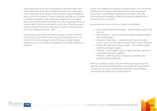 CADERNO DE ATIVIDADES DE EDUCAÇÃO PARA SUSTENTABILIDADE 144
“A Educação existe onde não há a escola e por toda parte pode haver
redes e estruturas sociais de transferência de saber de uma geração a
outra, onde ainda não foi sequer criada a sombra de algum modelo de
ensino formal e centralizado. Porque a educação aprende com o homem
a continuar o trabalho da vida. A vida que transporta de uma espécie
para a outra, dentro da história da natureza, e de uma geração de outras
viventes, dentro da história da espécie, os princípios através dos quais a
própria vida aprende e ensina a sobreviver e a evoluir em cada tipo de
ser” (Carlos Rodrigues Brandão, 1981)
A educação pode acontecer em diversos espaços, formais e informais,
de forma que a comunidade onde o aluno está inserido possa ser um
território rico de aprendizagem que contribua para a aprendizagem
significativa e para a formação de cidadãos com uma visão integrada da
realidade.
A partir dos conteúdos que planejou ou já desenvolveu com seus alunos,
identifique outros espaços educadores de sua cidade que possam
proporcionar a aprendizagem significativa conectando o dia a dia
com os temas apresentados e ainda, promovendo a reflexão sobre o
desenvolvimento sustentável.
São exemplos de locais e temas que podem ser abordados:
• Áreas verdes (praças e/ou parques) – biodiversidade, biomas, mata
ciliar, etc;
• Aterro Sanitário – como os resíduos municipais são gerenciados e
qual sua destinação;
• Empresas/Cooperativas – como gerenciam o uso de recursos
naturais, qual o ciclo de vida dos produtos e/ou serviços realizados;
• Estação de tratamento de água e esgoto – ciclo de distribuição e
tratamento da água e esgoto;
• Fazendas – conservação do solo e da água, nascentes, agricultura
sustentável e agricultura orgânica;
Prefeitura – políticas públicas municipais conectadas com o
desenvolvimento sustentável;
Além das atividades e visitas extras em sala de aula, seguem algumas
sugestões de outras atividades práticas que podem ser desenvolvidas
com seus alunos. Fique à vontade para adaptá-las à sua realidade e
necessidade. Não tenha receio de experimentar!
 