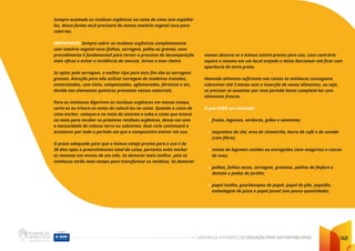 CADERNO DE ATIVIDADES DE EDUCAÇÃO PARA SUSTENTABILIDADE 148
Sempre acomode os resíduos orgânicos na caixa de cima sem espalhá-
los, dessa forma você precisará de menos matéria vegetal seca para
cobri-los.
IMPORTANTE: Sempre cobrir os resíduos orgânicos completamente
com matéria vegetal seca (folhas, serragem, palha ou grama), esse
procedimento é fundamental para tornar o processo de decomposição
mais eficaz e evitar a incidência de moscas, larvas e mau cheiro.
Se optar pela serragem, o melhor tipo para este fim são as serragens
grossas. Atenção para não utilizar serragem de madeiras tratadas,
envernizadas, com tinta, compensados, aglomerados, fórmicas e etc,
devido aos elementos químicos presentes nesses materiais.
Para as minhocas digerirem os resíduos orgânicos em menos tempo,
corte-os ou triture-os antes de colocá-los na caixa. Quando a caixa de
cima encher, coloque-a no meio do sistema e suba a caixa que estava
no meio para receber os próximos resíduos orgânicos, dessa vez sem
a necessidade de colocar terra ou substrato. Esse ciclo continuará a
acontecer por todo o período em que a composteira estiver em uso.
O prazo adequado para que o húmus esteja pronto para o uso é de
30 dias após o preenchimento total da caixa, portanto evite encher
as mesmas em menos de um mês. Se demorar mais melhor, pois as
minhocas terão mais tempo para transformar os resíduos. Se demorar
menos observe se o húmus estará pronto para uso, caso contrário
separe o mesmo em um local arejado e deixe descansar até ficar com
aparência de terra preta.
Havendo alimento suficiente nas caixas as minhocas conseguem
sobreviver até 3 meses sem a inserção de novos alimentos, ou seja,
se precisar se ausentar por esse período basta completá-las com
alimentos frescos.
O que PODE ser colocado:
• frutas, legumes, verduras, grãos e sementes;
• saquinhos de chá, erva de chimarrão, borra de café e de cevada
(com filtro);
• restos de legumes cozidos ou estragados (sem exageros) e cascas
de ovos;
• palhas, folhas secas, serragem, gravetos, palitos de fósforo e
dentais e podas de jardim;
• papel toalha, guardanapos de papel, papel de pão, papelão,
embalagem de pizza e papel jornal (em pouca quantidade).
 