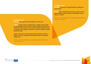 CADERNO DE ATIVIDADES DE EDUCAÇÃO PARA SUSTENTABILIDADE 151
RELÓGIO SOLAR
Materiais: lápis, papel, massa de modelar e um dia de sol.
Método: escolha um lugar ensolarado para o relógio; ponha o papel
em uma superfície plana. Posicione o lápis de forma que projete uma
sombra que caiba no papel. Use a massa de modelar para fixar o lápis
no papel; use outro lápis para desenhar uma linha ao longo da sombra
do primeiro lápis.
Confira a cada hora e anote ao lado da linha da sombra. Continue
durante todo o dia. No próximo dia você poderá dizer as horas pelo
relógio do sol.
LEGAN, L. A Escola Sustentável – Ecoalfabetização pelo Ambiente. São
Paulo. 2007. Pg 131
FAZENDO CHUVA
Materiais: uma panela com água fervendo e bandeja com
cubos de gelo.
Método: segure a bandeja de gelo sobre o vapor que sai da
água fervendo; assista ao vapor se condensando, até que
comece a “chover”.
LEGAN, L. A Escola Sustentável – Ecoalfabetização pelo Ambiente.
São Paulo. 2007. Pg 119
 