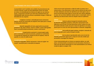 CADERNO DE ATIVIDADES DE EDUCAÇÃO PARA SUSTENTABILIDADE 152
CONSTRUINDO UMA BACIA HIDROGRÁFICA
A propriedade rural é também uma unidade de gerenciamento dos
recursos naturais, sendo sua área delimitada a partir do estudo
do relevo e da identificação dos divisores de água em seu entorno.
Assim, é importante entender que toda ação realizada dentro da
PROPRIEDADE influi de forma direta na qualidade da água e TODOS OS
RECURSOS do seu conjunto.
Objetivos: O objetivo é orientar a identificação desses elementos
básicos, através da construção de maquete como apoio para o estudo
de Adequação Ambiental.
Materiais: desenho topográfico do local, papel pinho (ou paraná)
gramatura 120, papel carbono, tesoura, estilete, caneta esferográfica
(azul e vermelha preferencialmente), caneta e cola branca.
Recomendação: O papel pinho ou paraná é o mesmo papel usado
para a construção de caixas de presente, podendo ser substituído
na execução da maquete por tampa de caixa de sapatos, caixa de
papelão, ou caixa de sabão em pó.
Considerações Iniciais
O Desenho Topográfico abaixo representa o relevo da região “em
estudo” necessária para a execução da maquete.
Cada curva de nível representa a união de todos os pontos com a
mesma altura. Para determinar o valor (cota ou altura) de cada curva
de nível, adotamos uma base de referência com valor igual a zero. A
partir do nível dessa base todas as curvas têm seus valores definidos,
ou seja, tem sua altura definida. Quanto maior a numeração, maior a
diferença (ou altura) desse nível em relação à base de referência.
Método
Primeiro Passo: Cortar as placas de papel do tamanho externo
do Desenho Topográfico proposto. Cada placa representará uma
diferente curva de nível. No total deveremos cortar 5 placas (no caso
do modelo adotado) sendo uma para a base de referência e as outras
quatro para as curvas de nível representadas no Desenho Topográfico.
Segundo Passo: Com auxílio de papel carbono, transferir o desenho da
carta topográfica para a placa de papel cortada.
Terceiro Passo: Com as placas reproduzindo cada curva de nível do
desenho, passaremos agora para a etapa de corte dos moldes que
permitirão a montagem da maquete.
A área representada pela cor branca no esquema abaixo, em cada
placa, será descartada no momento do corte das placas. Recorta-se
cada uma das placas eliminando-se a área representada na cor branca
(conforme figura na página 103).
 