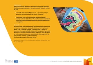 CADERNO DE ATIVIDADES DE EDUCAÇÃO PARA SUSTENTABILIDADE 155
Acabamentos
A locação de alguns elementos irá enriquecer o trabalho realizado,
facilitando seu entendimento e uso como material de apoio em sala
de aula:
1. A locação do(s) corpo(s) d’água ou rios e nascentes, para que
possamos facilitar o traçado dos demais elementos;
3. Delimite as áreas na propriedade de forma a assegurar o
manejo sustentável. Lembre-se de considerar a sustentabilidade
financeira com atividades em linha com a Legislação Ambiental
em vigência.
Conclusão
A construção de uma maquete é uma ferramenta eficaz para ilustrar
os conceitos no estudo de Adequação Ambiental em Propriedades
Rurais. Com a maquete montada, a próxima etapa é extrair os
elementos de estudo: Definição do Bioma de inserção da Propriedade
Rural que se pretende trabalhar; Manejo de Reserva Legal (RL); Áreas
de Preservação Permanente (APP); delimitação de área agrícola ou
agropecuária; Sistemas Agroflorestais (SAF).
Estes são tópicos explorados nessa oficina.
Adaptado de: AZEVEDO, F. Oficina temática de Bacias Hidrográficas. São
Paulo. 2000. Pg 20
 
