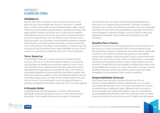 CADERNO DE ATIVIDADES DE EDUCAÇÃO PARA SUSTENTABILIDADE 157
APÊNDICE 1
A CARTA DA TERRA
PREÂMBULO
Estamos diante de um momento crítico na história da Terra, numa
época em que a humanidade deve escolher o seu futuro. À medida
que o mundo torna-se cada vez mais interdependente e frágil, o futuro
enfrenta, ao mesmo tempo, grandes perigos e grandes promessas. Para
seguir adiante, devemos reconhecer que, no meio de uma magnífica
diversidade de culturas e formas de vida, somos uma família humana e
uma comunidade terrestre com um destino comum. Devemos somar
forças para gerar uma sociedade sustentável global baseada no respeito
pela natureza, nos direitos humanos universais, na justiça econômica e
numa cultura de paz. Para chegar a este propósito, é imperativo que nós,
os povos da Terra, declaremos nossa responsabilidade uns para com os
outros, com a grande comunidade da vida e com as futuras gerações.
Terra, Nosso Lar
A humanidade é parte de um vasto universo em evolução. A Terra,
nosso lar, está viva com uma comunidade de vida única. As forças da
natureza fazem da existência uma aventura exigente e incerta, mas a
Terra providenciou as condições essenciais para a evolução da vida. A
capacidade de recuperação da comunidade da vida e o bem-estar da
humanidade dependem da preservação de uma biosfera saudável com
todos seus sistemas ecológicos, uma rica variedade de plantas e animais,
solos férteis, águas puras e ar limpo. O meio ambiente global com seus
recursos finitos é uma preocupação comum de todas as pessoas. A
proteção da vitalidade, diversidade e beleza da Terra é um dever sagrado.
A Situação Global
Os padrões dominantes de produção e consumo estão causando
devastação ambiental, redução dos recursos e uma massiva extinção
de espécies. Comunidades estão sendo arruinadas. Os benefícios
do desenvolvimento não estão sendo divididos equitativamente e o
fosso entre ricos e pobres está aumentando. A injustiça, a pobreza, a
ignorância e os conflitos violentos têm aumentado e são causa de grande
sofrimento. O crescimento sem precedentes da população humana tem
sobrecarregado os sistemas ecológico e social. As bases da segurança
global estão ameaçadas. Essas tendências são perigosas, mas não
inevitáveis.
Desafios Para o Futuro
A escolha é nossa: formar uma aliança global para cuidar da Terra e uns
dos outros, ou arriscar a nossa destruição e a da diversidade da vida.
São necessárias mudanças fundamentais dos nossos valores, instituições
e modos de vida. Devemos entender que, quando as necessidades
básicas forem atingidas, o desenvolvimento humano será primariamente
voltado a ser mais, não a ter mais. Temos o conhecimento e a tecnologia
necessários para abastecer a todos e reduzir nossos impactos ao meio
ambiente. O surgimento de uma sociedade civil global está criando novas
oportunidades para construir um mundo democrático e humano. Nossos
desafios ambientais, econômicos, políticos, sociais e espirituais estão
interligados, e juntos podemos forjar soluções includentes.
Responsabilidade Universal
Para realizar estas aspirações, devemos decidir viver com um
sentido de responsabilidade universal, identificando-nos com toda a
comunidade terrestre bem como com nossa comunidade local. Somos,
ao mesmo tempo, cidadãos de nações diferentes e de um mundo no
qual a dimensão local e global estão ligadas. Cada um compartilha da
responsabilidade pelo presente e pelo futuro, pelo bem-estar da família
humana e de todo o mundo dos seres vivos. O espírito de solidariedade
 
