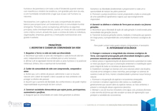 CADERNO DE ATIVIDADES DE EDUCAÇÃO PARA SUSTENTABILIDADE 158
humana e de parentesco com toda a vida é fortalecido quando vivemos
com reverência o mistério da existência, com gratidão pelo dom da vida,
e com humildade considerando o lugar que ocupa o ser humano na
natureza.
Necessitamos com urgência de uma visão compartilhada de valores
básicos para proporcionar um fundamento ético à comunidade mundial
emergente. Portanto, juntos na esperança, afirmamos os seguintes
princípios, todos interdependentes, visando um modo de vida sustentável
como critério comum, através dos quais a conduta de todos os indivíduos,
organizações, empresas, governos, e instituições transnacionais será
guiada e avaliada.
PRINCÍPIOS
I. RESPEITAR E CUIDAR DA COMUNIDADE DA VIDA
1. Respeitar a Terra e a vida em toda sua diversidade.
a. Reconhecer que todos os seres são interligados e cada forma de vida tem
valor, independentemente de sua utilidade para os seres humanos.
b. Afirmar a fé na dignidade inerente de todos os seres humanos e no potencial
intelectual, artístico, ético e espiritual da humanidade.
2. Cuidar da comunidade da vida com compreensão, compaixão e
amor.
a. Aceitar que, com o direito de possuir, administrar e usar os recursos
naturais vem o dever de impedir o dano causado ao meio ambiente e de
proteger os direitos das pessoas.
b. Assumir que o aumento da liberdade, dos conhecimentos e do poder implica
responsabilidade na promoção do bem comum.
3. Construir sociedades democráticas que sejam justas, participativas,
sustentáveis e pacíficas.
a. Assegurar que as comunidades em todos níveis garantam os direitos
humanos e as liberdades fundamentais e proporcionem a cada um a
oportunidade de realizar seu pleno potencial.
b. Promover a justiça econômica e social, propiciando a todos a consecução
de uma subsistência significativa e segura, que seja ecologicamente
responsável.
4. Garantir as dádivas e a beleza da Terra para as atuais e as futuras
gerações.
a. Reconhecer que a liberdade de ação de cada geração é condicionada pelas
necessidades das gerações futuras.
b. Transmitir às futuras gerações valores, tradições e instituições que apoiem,
em longo prazo, a prosperidade das comunidades humanas e ecológicas da
Terra.
Para poder cumprir estes quatro amplos compromissos, é necessário:
II. INTEGRIDADE ECOLÓGICA
5. Proteger e restaurar a integridade dos sistemas ecológicos da
Terra, com especial preocupação pela diversidade biológica e pelos
processos naturais que sustentam a vida.
a. Adotar planos e regulamentações de desenvolvimento sustentável em todos
os níveis que façam com que a conservação ambiental e a reabilitação sejam
parte integral de todas as iniciativas de desenvolvimento.
b. Estabelecer e proteger as reservas com uma natureza viável e da biosfera,
incluindo terras selvagens e áreas marinhas, para proteger os sistemas de
sustento à vida da Terra, manter a biodiversidade e preservar nossa herança
natural.
c. Promover a recuperação de espécies e ecossistemas ameaçadas.
d. Controlar e erradicar organismos não-nativos ou modificados
geneticamente que causem dano às espécies nativas, ao meio ambiente, e
prevenir a introdução desses organismos daninhos.
e. Manejar o uso de recursos renováveis como água, solo, produtos florestais
e vida marinha de forma que não excedam as taxas de regeneração e que
protejam a sanidade dos ecossistemas.
 