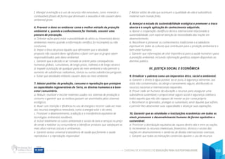 CADERNO DE ATIVIDADES DE EDUCAÇÃO PARA SUSTENTABILIDADE 159
f. Manejar a extração e o uso de recursos não-renováveis, como minerais e
combustíveis fósseis de forma que diminuam a exaustão e não causem dano
ambiental grave.
6. Prevenir o dano ao ambiente como o melhor método de proteção
ambiental e, quando o conhecimento for limitado, assumir uma
postura de precaução.
a. Orientar ações para evitar a possibilidade de sérios ou irreversíveis danos
ambientais mesmo quando a informação científica for incompleta ou não
conclusiva.
b. Impor o ônus da prova àqueles que afirmarem que a atividade
proposta não causará dano significativo e fazer com que os grupos sejam
responsabilizados pelo dano ambiental.
c. Garantir que a decisão a ser tomada se oriente pelas consequências
humanas globais, cumulativas, de longo prazo, indiretas e de longo alcance.
d. Impedir a poluição de qualquer parte do meio ambiente e não permitir o
aumento de substâncias radioativas, tóxicas ou outras substâncias perigosas.
e. Evitar que atividades militares causem dano ao meio ambiente.
7. Adotar padrões de produção, consumo e reprodução que protejam
as capacidades regenerativas da Terra, os direitos humanos e o bem-
estar comunitário.
a. Reduzir, reutilizar e reciclar materiais usados nos sistemas de produção e
consumo e garantir que os resíduos possam ser assimilados pelos sistemas
ecológicos.
b. Atuar com restrição e eficiência no uso de energia e recorrer cada vez mais
aos recursos energéticos renováveis, como a energia solar e do vento.
c. Promover o desenvolvimento, a adoção e a transferência equitativa de
tecnologias ambientais saudáveis.
d. Incluir totalmente os custos ambientais e sociais de bens e serviços no preço
de venda e habilitar os consumidores a identificar produtos que satisfaçam as
mais altas normas sociais e ambientais.
e. Garantir acesso universal à assistência de saúde que fomente a saúde
reprodutiva e a reprodução responsável.
f. Adotar estilos de vida que acentuem a qualidade de vida e subsistência
material num mundo finito.
8. Avançar o estudo da sustentabilidade ecológica e promover a troca
aberta e a ampla aplicação do conhecimento adquirido.
a. Apoiar a cooperação científica e técnica internacional relacionada a
sustentabilidade, com especial atenção às necessidades das nações em
desenvolvimento.
b. Reconhecer e preservar os conhecimentos tradicionais e a sabedoria
espiritual em todas as culturas que contribuam para a proteção ambiental e o
bem-estar humano.
c. Garantir que informações de vital importância para a saúde humana e para
a proteção ambiental, incluindo informação genética, estejam disponíveis ao
domínio público.
III. JUSTIÇA SOCIAL E ECONÔMICA
9. Erradicar a pobreza como um imperativo ético, social e ambiental.
a. Garantir o direito à água potável, ao ar puro, à segurança alimentar, aos
solos não contaminados, ao abrigo e saneamento seguro, distribuindo os
recursos nacionais e internacionais requeridos.
b. Prover cada ser humano de educação e recursos para assegurar uma
subsistência sustentável, e proporcionar seguro social e segurança coletiva a
todos aqueles que não são capazes de manter-se por conta própria.
c. Reconhecer os ignorados, proteger os vulneráveis, servir àqueles que sofrem,
e permitir-lhes desenvolver suas capacidades e alcançar suas aspirações.
10. Garantir que as atividades e instituições econômicas em todos os
níveis promovam o desenvolvimento humano de forma equitativa e
sustentável.
a. Promover a distribuição equitativa da riqueza dentro das e entre as nações.
b. Incrementar os recursos intelectuais, financeiros, técnicos e sociais das
nações em desenvolvimento e isentá-las de dívidas internacionais onerosas.
c. Garantir que todas as transações comerciais apoiem o uso de recursos
 
