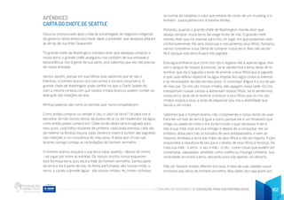 CADERNO DE ATIVIDADES DE EDUCAÇÃO PARA SUSTENTABILIDADE 162
APÊNDICE2
CARTA DO CHEFE DE SEATTLE
Discurso pronunciado após a fala do encarregado de negócios indígenas
do governo norte-americano haver dado a entender que desejava adquirir
as terras de sua tribo Duwamish.
“O grande chefe de Washington mandou dizer que desejava comprar a
nossa terra, o grande chefe assegurou-nos também de sua amizade e
benevolência. Isto é gentil de sua parte, pois sabemos que ele não precisa
de nossa amizade.
Vamos, porém, pensar em sua oferta, pois sabemos que se não o
fizermos, o homem branco virá com armas e tomará nossa terra. O
grande chefe de Washington pode confiar no que o Chefe Seattle diz
com a mesma certeza com que nossos irmãos brancos podem confiar na
alteração das estações do ano.
Minhas palavras são como as estrelas que nunca empalidecem.
Como podes comprar ou vender o céu, o calor da terra? Tal ideia nos é
estranha. Se não somos donos da pureza do ar ou do resplendor da água,
como então podes comprá-los? Cada torrão desta terra é sagrado para
meu povo, cada folha reluzente de pinheiro, cada praia arenosa, cada véu
de neblina na floresta escura, cada clareira e inseto a zumbir são sagrados
nas tradições e na consciência do meu povo. A seiva que circula nas
árvores carrega consigo as recordações do homem vermelho.
O homem branco esquece a sua terra natal, quando - depois de morto
- vai vagar por entre as estrelas. Os nossos mortos nunca esquecem
esta formosa terra, pois ela é a mãe do homem vermelho. Somos parte
da terra e ela é parte de nós. As flores perfumadas são nossas irmãs; o
cervo, o cavalo, a grande águia - são nossos irmãos. As cristas rochosas,
os sumos da campina, o calor que emana do corpo de um mustang, e o
homem - todos pertencem à mesma família.
Portanto, quando o grande chefe de Washington manda dizer que
deseja comprar nossa terra, ele exige muito de nós. O grande chefe
manda dizer que irá reservar para nós um lugar em que possamos viver
confortavelmente. Ele será nosso pai e nós seremos seus filhos. Portanto,
vamos considerar a tua oferta de comprar nossa terra. Mas não vai ser
fácil, porque esta terra é para nós sagrada.
Esta água brilhante que corre nos rios e regatos não é apenas água, mas
sim o sangue de nossos ancestrais. Se te vendermos a terra, terás de te
lembrar que ela é sagrada e terás de ensinar a teus filhos que é sagrada
e que cada reflexo espectral na água límpida dos lagos conta os eventos
e as recordações da vida de meu povo. O rumorejar d’água é a voz do pai
de meu pai. Os rios são nossos irmãos, eles apagam nossa sede. Os rios
transportam nossas canoas e alimentam nossos filhos. Se te vendermos
nossa terra, terás de te lembrar e ensinar a teus filhos que os rios são
irmãos nossos e teus, e terás de dispensar aos rios a afabilidade que
darias a um irmão.
Sabemos que o homem branco não compreende o nosso modo de viver.
Para ele um lote de terra é igual a outro, porque ele é um forasteiro que
chega na calada da noite e tira da terra tudo o que necessita. A terra
não é sua irmã, mas sim sua inimiga, e depois de a conquistar, ele vai
embora, deixa para trás os túmulos de seus antepassados, e nem se
importa. Arrebata a terra das mãos de seus filhos e não se importa. Ficam
esquecidos a sepultura de seu pai e o direito de seus filhos à herança. Ele
trata sua mãe - a terra - e seu irmão - o céu - como coisas que podem ser
compradas, saqueadas, vendidas como ovelha ou miçanga cintilante. Sua
voracidade arruinará a terra, deixando para trás apenas um deserto.
Não sei. Nossos modos diferem dos teus. A vista de tuas cidades causa
tormento aos olhos do homem vermelho. Mas talvez isto seja assim por
 