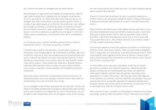 CADERNO DE ATIVIDADES DE EDUCAÇÃO PARA SUSTENTABILIDADE 163
ser o homem vermelho um selvagem que de nada entende.
Não há sequer um lugar calmo nas cidades do homem branco. Não há
lugar onde se possa ouvir o desabrochar da folhagem na primavera
ou o tinir das asas de um inseto. Mas talvez assim seja por ser eu, um
selvagem que nada compreende; o barulho parece apenas insultar os
ouvidos. E que vida é aquela se um homem não pode ouvir a voz solitária
do curiango ou, de noite, a conversa dos sapos em volta de um brejo?
Sou um homem vermelho e nada compreendo. O índio prefere o suave
sussurro do vento a sobrevoar a superfície de uma lagoa e o cheiro do
próprio vento, purificado por uma chuva do meio-dia ou recendendo o
pinheiro.
O ar é precioso para o homem vermelho, porque todas as criaturas
respiram em comum - os animais, as árvores, o homem.
O homem branco parece não perceber o ar que respira. Como um
moribundo em prolongada agonia, ele é insensível ao ar fétido. Mas se te
vendermos nossa terra, terás de te lembrar que o ar é precioso para nós,
que o ar reparte seu espírito com toda a vida que ele sustenta. O vento
que deu ao nosso bisavô o seu primeiro sopro de vida, também recebe
o seu último suspiro. E se te vendermos nossa terra, deverás mantê-la
reservada, feita santuário, como um lugar em que o próprio homem
branco possa ir saborear o vento, adoçado com a fragrância das flores
campestres.
Assim pois, vamos considerar tua oferta para comprar nossa terra. Se
decidirmos aceitar, farei uma condição: o homem branco deve tratar os
animais desta terra como se fossem seus irmãos.
Sou um selvagem e desconheço que possa ser de outro jeito. Tenho visto
milhares de bisões apodrecendo na pradaria, abandonados pelo homem
branco que os abatia a tiros disparados do trem em movimento. Sou um
selvagem e não compreendo como um fumegante cavalo de ferro possa
ser mais importante do que o bisão que (nós - os índios) matamos apenas
para o sustento de nossa vida.
O que é o homem sem os animais? Se todos os animais acabassem, o
homem morreria de uma grande solidão de espírito. Porque tudo quanto
acontece aos animais, logo acontece ao homem. Tudo está relacionado
entre si.
Deves ensinar a teus filhos que o chão debaixo de seus pés são as cinzas
de nossos antepassados; para que tenham respeito ao país, conta a teus
filhos que a riqueza da terra são as vidas da parentela nossa. Ensina a
teus filhos o que temos ensinado aos nossos: que a terra é nossa mãe.
Tudo quanto fere a terra - fere os filhos da terra. Se os homens cospem
no chão, cospem sobre eles próprios.
De uma coisa sabemos. A terra não pertence ao homem: é o homem que
pertence à terra, disso temos certeza. Todas as coisas estão interligadas,
como o sangue que une uma família. Tudo está relacionado entre si. Tudo
quanto agride a terra, agride os filhos da terra. Não foi o homem quem
teceu a trama da vida: ele é meramente um fio da mesma. Tudo o que ele
fizer à trama, a si próprio fará.
Os nossos filhos viram seus pais humilhados na derrota. Os nossos
guerreiros sucumbem sob o peso da vergonha. E depois da derrota
passam o tempo em ócio, envenenando seu corpo com alimentos
adocicados e bebidas ardentes. Não tem grande importância onde
passaremos os nossos últimos dias - eles não são muitos. Mais algumas
horas, mesmos uns invernos, e nenhum dos filhos das grandes tribos que
viveram nesta terra ou que têm vagueado em pequenos bandos pelos
bosques, sobrará, para chorar sobre os túmulos de um povo que um dia
foi tão poderoso e cheio de confiança como o nosso.
Nem o homem branco, cujo Deus com ele passeia e conversa como amigo
para amigo, pode ser isento do destino comum. Poderíamos ser irmãos,
 