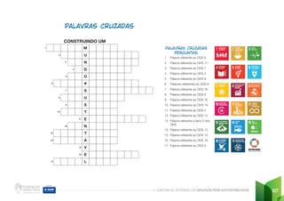CADERNO DE ATIVIDADES DE EDUCAÇÃO PARA SUSTENTABILIDADE 167
1 Palavra referente ao ODS 6
2 Palavra referente ao ODS 11
3 Palavra referente ao ODS 7
4 Palavra referente ao ODS 4
5 Palavra referente ao ODS 9
6 Palavras referentes ao ODS 6
7 Palavra referente ao ODS 16
8 Palavra referente ao ODS 9
9 Palavra referente ao ODS 16
10 Palavra referente ao ODS 14
11 Palavra referente ao ODS 2
12 Palavra referente ao ODS 12
13 Palavra referente a letra O dos
ODS
14 Palavra referente ao ODS 13
15 Palavra referente ao ODS 14
16 Palavra referente ao ODS 16
17 Palavra referente ao ODS 6
PALAVRAS CRUZADAS
M
U
N
D
O
Ý
S
U
S
T
E
N
T
Á
V
E
L
CONSTRUINDO UM
2
3
4
6
7
8
9
10
11
12
13
14
15
16
17
5
1
 