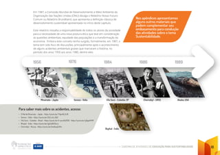 CADERNO DE ATIVIDADES DE EDUCAÇÃO PARA SUSTENTABILIDADE 18
Em 1987, a Comissão Mundial de Desenvolvimento e Meio Ambiente da
Organização das Nações Unidas (ONU) divulga o Relatório Nosso Futuro
Comum ou Relatório Brundtland, que apresenta a definição clássica de
desenvolvimento sustentável apresentada no início deste capítulo.
Este relatório ressalta a responsabilidade de todos os atores da sociedade
para a necessidade de uma nova postura ética que leve em consideração
as questões ambientais, equidade das populações e a transformação da
economia. Embora este conceito tenha surgido, formalmente, em 1987, o
tema tem sido foco de discussões, principalmente após o acontecimento
de alguns acidentes ambientais graves que marcaram a história, no
período dos anos 1950 aos anos 1980, dentre eles:
1956 1976 1984 1986 1989
Minamata - Japão Seveso - Itália Vila Socó - Cubatão, SP
Bophal - Índia
Chernobyl - URSS Alaska, USA
Nos apêndices apresentamos
alguns outros materiais que
podem complementar seu
embasamento para condução
das atividades sobre o tema
Sustentabilidade.
Para saber mais sobre os acidentes, acesse:
• O Mal de Minamata – Japão - https:/
/youtu.be/TiSpr62_GJ0
• Seveso – Itália - https:/
/youtu.be/Zk2_mLcJ6jY
• Vila Socó – Cubatão – Brasil - https:/
/youtu.be/U-qcw9x293U https:/
/youtu.be/sj3jqp4Pi1M
• Bhopal – Índia - https:/
/youtu.be/tgZwQ503uLo
• Chernobyl – Rússia - https:/
/youtu.be/bv4AoqZsfHs
 