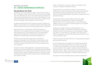 CADERNO DE ATIVIDADES DE EDUCAÇÃO PARA SUSTENTABILIDADE 189
MATERIAL DE APOIO
9.3 - CIDADES ABANDONADAS (EXEMPLOS)
São João Marcos, RJ - Brasil
São João Marcos foi uma importante cidade no início do Ciclo do Café no
Brasil. Localizada no estado do Rio de Janeiro, a 100 km da capital, chegou
a ter 20 mil habitantes. Foi um dos mais importantes polos produtores de
café, riqueza essa que lhes permitiu ter escolas, teatros, fábricas e um dos
melhores padrões de vida do país. Além da cafeicultura, a região era uma
importante passagem comercial, ligando o interior ao litoral.
Na segunda metade do século XIX, o café passa a perder importância na
região e ao mesmo tempo, com o surgimento das ferrovias, a região acaba
ficando isolada. No início do século XX, a população cai para 7 mil pessoas.
Nessa mesma época, o Rio de Janeiro, então Distrito Federal, se
desenvolvia e a sua população aumentava rapidamente. Esse acelerado
desenvolvimento trouxe a necessidade de obter mais energia elétrica
e água potável. A solução foi a construção de uma represa e uma
hidrelétrica no Ribeirão Lages, localizado em São João Marcos.
Em 1907, inicia-se a obra sem planejamento ou assistência à
população. As barragens foram construídas, e a água começou a subir
vertiginosamente. Centenas de grandes fazendas, as maiores da área
rural, foram inundadas. Milhares de animais morreram afogados, assim
como moradores.
Formaram-se imensas áreas alagadiças, e o apodrecimento de matéria
orgânica em grande quantidade causou uma epidemia de malária. Metade
dos habitantes contraiu a doença e muitos morreram. Ainda assim, os que
restavam tentavam superar a tragédia reavivando os carnavais e as festas
do padroeiro que ficaram famosas e atraiam turistas, criando alternativas
para recuperar a cidade.
Porém, o Rio de Janeiro continuava a crescer e, na década de 1930,
começou-se a planejar a expansão da represa.
Tombada pelo Serviço de Patrimônio Histórico e Artístico Nacional –
SPHAN como “raro exemplo intacto de conjunto de arquitetura colonial”,
São João Marcos achava que estava, enfim, a salvo. Mas o Governo
Federal, em decisão inédita até então, “destombou” a cidade e autorizou a
expansão da represa.
A população foi expulsa, as indenizações irrisórias foram pagas,
as construções foram demolidas e a cidade foi condenada ao
desaparecimento. Um erro de cálculo provocou uma última nota de
tragédia: mesmo com o aumento da represa, as águas nunca chegaram
ao centro de São João Marcos.
Há alguns anos, antigos moradores de São João Marcos e seus
descendentes iniciaram um movimento de retomada de sua história,
tradições e modo de vida. Motivados por uma necessidade de resgatar
suas origens e inconformados com seu destino, foram atrás de seus
direitos e conseguiram uma verba indenizatória, que lhes permitiu iniciar
o repovoamento da cidade.
A área é, hoje, distrito da cidade de Rio Claro e está passando por algumas
ações de grande relevância.
Em uma iniciativa pioneira de resgate de uma cidade abandonada há
70 anos, uma das mais importantes do Ciclo do Café, o Instituto Light
e o Instituto Cultural Cidade Viva, com o patrocínio da Secretaria da
Cultura do Estado do Rio de Janeiro e o apoio do Instituto Estadual do
Patrimônio Cultural - Inepac, Prefeitura de Rio Claro, Instituto Estadual do
Patrimônio Cultural - Inepac e Instituto Estadual do Ambiente - Inea, estão
implantando o Parque Arqueológico e Ambiental de São João Marcos.
Esse projeto teve início em 2008 quando uma equipe multidisciplinar
 