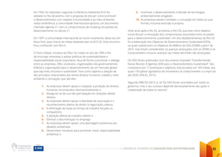 CADERNO DE ATIVIDADES DE EDUCAÇÃO PARA SUSTENTABILIDADE 19
Em 1992, foi realizada a segunda Conferência Ambiental ECO 92,
sediada no Rio de Janeiro, com a proposta de discutir como promover
o desenvolvimento com respeito à humanidade e ao meio ambiente;
nesta conferência, a comunidade internacional aprovou um documento
chamado Agenda 21 com os compromissos de mudança do padrão de
desenvolvimento no século 21.
Em 1997, a comunidade internacional se reúne novamente, desta vez em
Nova York, para checar as metas estabelecidas na ECO 92. Esse encontro
ficou conhecido com Rio+5.
O Pacto Global, iniciativa da ONU, foi criado no ano de 1999 a fim
de encorajar empresas a adotar políticas de sustentabilidade e
responsabilidade social corporativa. Atua de forma a promover o diálogo
entre as empresas, ONU, sindicatos, organizações não governamentais
(ONGs) e organizações para o desenvolvimento de um mercado global
que seja mais inclusivo e sustentável. Teve como objetivo a adoção de
dez princípios relacionados aos temas direitos humanos, trabalho, meio
ambiente e corrupção, que são eles:
1. As empresas devem apoiar e respeitar a proteção de direitos
humanos reconhecidos internacionalmente; e
2. Assegurar-se de sua não participação em violações destes
direitos
3. As empresas devem apoiar a liberdade de associação e o
reconhecimento efetivo do direito à negociação coletiva;
4. A eliminação de todas as formas de trabalho forçado ou
compulsório;
5. A abolição efetiva do trabalho infantil; e
6. Eliminar a discriminação no emprego
7. As empresas devem apoiar uma abordagem preventiva aos
desafios ambientais;
8. Desenvolver iniciativas para promover maior responsabilidade
ambiental; e
9. Incentivar o desenvolvimento e difusão de tecnologias
ambientalmente amigáveis.
10. As empresas devem combater a corrupção em todas as suas
formas, inclusive extorsão e propina.
Vinte anos após a Rio 92, aconteceu a Rio+20, que teve como objetivo
inicial discutir a renovação dos compromissos assumidos entre os países
para o desenvolvimento sustentável. Um dos desdobramentos da Rio+20
foi a elaboração dos Objetivos de Desenvolvimento Sustentável (ODS),
os quais substituíram os Objetivos do Milênio da ONU (ODM) a partir de
2015, mas foram considerados os avanços alcançados com os ODM’s e se
comprometem a buscar avanços nas metas até então não alcançadas.
Os ODS foram publicados num documento chamado “Transformando
Nosso Mundo: A Agenda 2030 para o Desenvolvimento Sustentável”. São
compostos por 17 premissas e objetivos, estruturados em 169 metas, aos
quais 193 países signatários do movimento se comprometem a cumpri-las
até 2030. (PNUD, 2015).
Segundo WBCSD (2015, p. 6) “Os ODS foram acordados por todos os
governos, mas o seu sucesso depende demasiadamente das ações e
colaboração de todos os setores”.
 