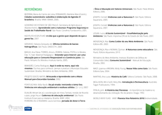 CADERNO DE ATIVIDADES DE EDUCAÇÃO PARA SUSTENTABILIDADE 192
REFERÊNCIAS
BEZERRA, Maria do Carmo de Lima; FERNANDES, Marlene Allan (Coord.).
Cidades sustentáveis: subsídios à elaboração da Agenda 21
brasileira. Brasília: MMA: IBAMA, 2000..
GOVERNO DO ESTADO DE SÃO PAULO. Secretaria de Agricultura e
Abastecimento. Aprendendo com a natureza: Programa Segurança e
Saúde do Trabalhador Rural. São Paulo: Convênio Fundacentro, 2001.
INSTITUTO ECOFUTURO. A vida que a gente quer depende do que a
gente faz, 2007.
AZEVEDO, Fabiana Zanqueta de. Oficina temática de bacias
hidrográficas. São Paulo: DAEE/CTH, 2000
BADUE, Ana Flávia, TORRES, Arturo, ZERBINI, Fabíola, PISTELLI e Renata,
Clec´h, Yaël. Material Pedagógico - Entender para Intervir: por uma
educação para o Consumo Responsável e o Comércio Justo. São
Paulo: Artisans Du Monde e Instituto Kairós, 2005.
BRANDÃO, Carlos Rodrigues. Aqui é onde eu moro, aqui nós
vivemos- Escritos para conhecer, pensar e praticar o Município Educador
Sustentável. Brasília: Ministério do Meio Ambiente, 2005.
PROJETO DOCES MATAS. Brincando e Aprendendo com a Mata:
Manual para Excursões Guiadas, 2002.
PONTUSCHKA, Nídia Nacib. Da pá virada: revirando o tema lixo.
Vivências em educação ambiental e resíduos sólidos. [S.l: s.n.], 2007.
DUALIBI, Miriam (et al.): coordenação de Irineu Tamaio; revisão de Ricardo
Lopez, Jorge Fecuri. Cadernos de educação ambiental. São Paulo:
Instituto Ecoar para a cidadania. Brasília: WWF, 2002.
FERREIRA, Elci e ROIZMAN, Laura Gorresio. Jornada de Amor à Terra
– Ética e Educação em Valores Universais. São Paulo: Palas Athena
Editora, 2006.
JOSEPH, Cornell. Vivências com a Natureza 1. São Paulo: Editora
Aquariana, 2005.
JOSEPH, Cornell. Vivências com a Natureza 2. São Paulo: Editora
Aquariana, 2007.
LEGAN, Lucia. A Escola Sustentável – Ecoalfabetização pelo
Ambiente. São Paulo: Imprensa Oficial do Estado de São Paulo, 2007.
MENDONÇA, Rita. Como Cuidar do seu Meio Ambiente. São Paulo:
Editora BEI, 2003.
MENDONÇA, Rita e NEIMAN, Zysman. A Natureza como educadora. São
Paulo: Editora Aquariana, 2013.
Ministério do Meio Ambiente, Instituto Brasileiro de Defesa do
Consumidor (Idec). Consumo Sustentável – Manual de Educação.
Brasília, 2002.
MACY, Joanna e BROWN, Molly Young. Nossa Vida como Gaia. São Paulo:
Editora Gaia, 2004.
MARTINS, Ana Luiza. História do Café. Editora Contexto. São Paulo, 2008.
MOLLISON, Bill e SLAY, Reny Mia. Introdução à Permacultura. Austrália:
Tagari Publications, 1994.
PERLIN, John. A História das Florestas – A importância da madeira no
desenvolvimento da civilização. Rio de Janeiro: Imago, 1992.
WORLD WIDE FUND - WWF. Planeta Vivo Relatório 2010:Biodiversidade,
 