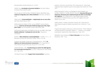 CADERNO DE ATIVIDADES DE EDUCAÇÃO PARA SUSTENTABILIDADE 193
Biocapacidade e Desenvolvimento. [S. l.], 2010.
SINGER, Paul. Introdução à Economia Solidária. Sao Paulo: Editora
Fundacao Perseu Abramo, 2002.
TELLES, Marcelo; ROCHA, Mário; PEDROSO, Mylene; MACHADO, Silvia.
Vivências Integradas com o Meio Ambiente. São Paulo: Sá Editora,
2002.
VIEGA, José Eli. Sustentabilidade – a legitimação de um novo olhar.
São Paulo: Editora Senac, 2010.
VIEIRA, Andrée de Ridder; COSTA, Larissa; BARRETO, Samuel Rophie
(coord.).. Cadernos de Educação Ambiental Água para Vida, Água
para Todos: Guia de Atividades. Brasília: WWF-Brasil, 2006.
ASSOCIACAO BRASILEIRA DE NORMAS TECNICAS. (ISO NBR) 14044:2009.
Gestão ambiental - Avaliação do ciclo de vida - Requisitos e
orientações
JACOBI, P. Meio Ambiente e Sustentabilidade In: CEPAN, F. P. F. L.- O
Município do século XXI. São Paulo: CEPAN, 1999. p. 175-184.
Programa das Nações Unidas para o Desenvolvimento - PNUD. Os
Objetivos do Desenvolvimento Sustentável, 2015. Disponível em:
http://www.pnud.org.br/ODS.aspx. Acesso em 11 jan. 2016
UNITED NATIONS - ONU. Transforming our world: The 2030 Agenda
for Sustainable Development, [S.L], 2015. Disponível em: (link). Acesso
em: 11 jan. 2016
UN Global Compact e BSR. Supply Chain Sustainability: A practical
guide for continuous improvement, 2015. Disponível em: https://www.
unglobalcompact.org/what-is-gc/our-work/supply-chain Acesso em 15 dez.
2015
WORLD BUSINESS COUNCIL SUSTAINABILITY DEVELOPMENT; UN
GLOBAL COMPACT e GLOBAL REPORT INITIATIVE. Guia dos ODS para as
Empresas: Diretrizes para implementação dos ODS na estratégia
dos negócios. 2015. Disponível em: http://cebds.org/wp-content/
uploads/2015/12/SDGCompass_Guia_Port_2015_digital_menor.pdf.
Acesso: 01 jan. 2016.
GARCIA, Martim. Cidades sustentáveis. Brasília, 201?. Disponível em:
https://www.mma.gov.br/cidades-sustentaveis.html. Acesso em: 15 jan.
2019
Programa das Nações Unidas para o Desenvolvimento - PNUD. Objetivos
de Desenvoltimento Sustentável: Objetivo 11 - Cidades e comunidades
sustentáveis. Disponível em: (link). Acesso em: 15 jan. 2019
BRANDÃO, Carlos Rodrigues. O Que é Educação. São Paulo: Editora
Brasiliense, 1981. 116 p.
 
