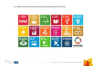 CADERNO DE ATIVIDADES DE EDUCAÇÃO PARA SUSTENTABILIDADE 20
Os 17 objetivos do Desenvolvimento Sustentável conforme publicado por UN (2015, p. 14) são:
 