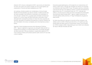 CADERNO DE ATIVIDADES DE EDUCAÇÃO PARA SUSTENTABILIDADE 22
Ainda em 2015, houve a realização da COP21, que ocorreu em dezembro
em Paris, que colocou em pauta e propôs um novo acordo global, que
substituísse o Protocolo de Kyoto estabelecido em 1997.
As mudanças climáticas podem ser consideradas um dos principais
desafios de nível planetário que põe em dúvida o modelo atual de vida
da nossa sociedade. Este fenômeno é entendido como alterações no
clima de todo o planeta Terra, causadas pelas atividades humanas que
emitem CO2
e outros Gases de Efeito Estufa para a atmosfera. Essas
alterações têm consequências diretas no nosso dia-a-dia, causando, por
exemplo, alterações nos padrões de temperatura e eventos climáticos de
alta intensidade, como secas, inundações, picos de temperaturas altas e
baixas.
Segundo o Painel Intergovernamental sobre Mudanças Climáticas
(IPCC – Sigla em Inglês) já foi registrado uma elevação média de 0,8o
C na
temperatura do planeta, e é imprescindível cessar as emissões de gases
de efeito estufa até 2100 para estabilizar o aquecimento global em 2o
C.
Uma mudança climática acima desse patamar pode colocar em risco toda
a vida no planeta.
Esta preocupação global gerou a formulação de um compromisso com
esforço coletivo para a redução das emissões de carbono e foi assinado
na Conferência das Partes (COP 21) por 195 países, este ficou conhecido
como Acordo de Paris. Seu objetivo é manter o aumento da temperatura
global abaixo dos 2°C e se possível limitar em 1,5°C. Cada país que
ratificou o Acordo assumiu metas que foram chamadas de Contribuições
Nacionalmente Determinadas (NDC – Sigla em Inglês). Atualmente as
emissões globais estão próximas a 37 Giga Toneladas/ano de gases de
efeito estufa.
As metas assumidas por cada país no Acordo de Paris começam a ser
válidas a partir de 2020. O Brasil que está entre as 10 nações que mais
emitem gases de efeito estufa, se comprometeu reduzir suas emissões
em 37% em relação à 2005. A data limite para isso é 2025, com indicativo
de reduzir 43% das emissões até 2030.
 