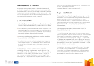 CADERNO DE ATIVIDADES DE EDUCAÇÃO PARA SUSTENTABILIDADE 24
Avaliação de Ciclo de Vida (ACV)
A crescente conscientização quanto à importância da proteção
ambiental e os possíveis impactos associados aos produtos, tanto
na sua fabricação quanto no consumo, tem aumentado o interesse
no desenvolvimento de métodos para melhor compreender e lidar
com aqueles impactos. Uma das técnicas em desenvolvimento com
esse objetivo é a Avaliação de Ciclo de Vida (ACV).
A ACV pode subsidiar
• a identificação de oportunidades para a melhoria do desempenho
ambiental de produtos em diversos pontos de seus ciclos de vida,
• o nível de informação dos tomadores de decisão na indústria e nas
organizações governamentais ou não-governamentais (visando, por
exemplo, o planejamento estratégico, a definição de prioridades ou
o projeto ou reprojeto de produtos ou processos),
• a seleção de indicadores de desempenho ambiental relevantes,
incluindo técnicas de medição, e
• o marketing (por exemplo, na implementação de um esquema
de rotulagem ambiental, na apresentação de uma reivindicação
ambiental ou na elaboração de uma declaração ambiental de
produto).
A ACV enfoca os aspectos ambientais e os impactos
ambientais potenciais (por exemplo, uso de recursos e as
conseqüências de liberações para o meio ambiente) ao longo
de todo o ciclo de vida de um produto, desde a aquisição
das matérias-primas, produção, uso, tratamento pós-uso,
reciclagem até a disposição final (isto é,do berço ao túmulo).
ABNT NBR ISO 14044:2009. Gestão ambiental - Avaliação do ciclo
de vida - Requisitos e orientações
Fundação Espaço ECO: www.espacoeco.org.br 2.
O que é ecoeficiência?
A ecoeficiência é uma filosofia de gestão que encoraja o mundo
empresarial a procurar melhorias ambientais que potencializem,
paralelamente, benefícios econômicos. Concentra-se em
oportunidades de negócio e permite às empresas tornarem-se
mais responsáveis, do ponto de vista ambiental, e mais lucrativas.
Incentiva a inovação e, por conseguinte, o crescimento e a
competitividade.
Tal como definida pelo WBCSD (World Business Council for
Sustainable Development):
“A ecoeficiência atinge-se através da oferta de bens e serviços a
preços competitivos, que, por um lado, satisfaçam as necessidades
humanas e contribuam para a qualidade de vida e, por outro,
reduzam progressivamente o impacto ecológico e a intensidade
de utilização de recursos ao longo do ciclo de vida, até atingirem
um nível, que, pelo menos, respeite a capacidade de sustentação
estimada para o planeta Terra”. Em resumo, diz respeito à criação
de mais valor com menos impacto.
No Brasil, este conceito vem ganhando força a partir da criação
do Conselho Empresarial Brasileiros para o Desenvolvimento
Sustentável – CEBDS, que congrega grandes corporações e tem
como missão promover o desenvolvimento sustentável no setor
empresarial por meio do conceito de ecoeficiência.
 