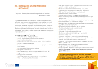 CADERNO DE ATIVIDADES DE EDUCAÇÃO PARA SUSTENTABILIDADE 27
2.3 - COMO INSERIR A SUSTENTABILIDADE
NO DIA A DIA?
“Seja você mesmo a mudança que quer ver no mundo”
					 Mahatma Gandhi
Esta frase é a inspiração para pensarmos sobre como podemos iniciar
ações que tragam a sustentabilidade para o nosso dia a dia. O primeiro
movimento, e talvez o mais difícil, é começar! Inicie de uma maneira que
seja possível, sem gerar sobrecarga para você, e aos poucos suas ações
ganham mais sentido e você vai gradualmente inserindo mais e mais
atitudes sustentáveis. Abaixo seguem algumas sugestões, mas não fique
preso à elas, experimente e invente outras ações que sejam possíveis nos
lugares que convive!
Gestos pequenos, grande diferença
• Triar o lixo e evitar embalagens inúteis
• Preferir produtos que respeitem o meio ambiente
• Evitar produtos descartáveis
• Fechar a torneira enquanto escova os dentes escova os dentes,
esfrega a roupa ou lava a louça
• Tampar as panelas para consumir menos energia (gás) e cozinhar
mais depressa
• Consertar todos os vazamentos de água
• Recuperar água da chuva
• Evitar desperdício de água tratada em lavagem de carros, de
calçadas, etc.
• Não jogar nada nas privadas
• Escolher produtos com menos material em embalagem
• Usar as folhas de papel dos dois lados
• Não jogar produtos tóxicos, medicamentos, nem pilhas no lixo
comum – destine corretamente
• Reutilizar os objetos (pensar bem antes de jogar fora!)
• Plantar sempre que possível, principalmente nas cidades
• Não cobrir terrenos inteiros com cimento ou lajes
• Preferir produtos biodegradáveis
• Usar sacolas reutilizáveis em lugar de sacolas plásticas
• Regar as plantas quando o sol não estiver forte (evita que a água
evapore logo)
• Desligar os aparelhos elétricos em vez de deixa-los em standy-by
• Escolher aparelhos que economizem energia
• Aproveitar a luz do dia e não acender lâmpadas sem necessidade
• Usar lâmpadas de baixo consumo
• Apagar a luz nos lugares em que não há ninguém
• Preferir ventilação natural a ar condicionado
• Usar menos o automóvel
• Usar mais transportes coletivos e caronas
• Deslocar-se a pé ou de bicicleta, sempre que possível
• Consumir menos carne
• Consumir mais frutas e legumes da estação e da região
• Evitar o uso de inseticidas e pesticidas químicos – preferir métodos
naturais para controle de insetos e ervas daninhas
• Consertar o que está estragado, em vez de trocar por algo novo
• Arejar a sala de aula
• Resistir à tentação da propaganda (que leva a consumir
exageradamente e sem consciência)
• Fazer campanhas de limpeza na escola, no bairro, na comunidade
• Compartilhar estas e outras ideias com o maior número
possível de pessoas
Você sabia que qualquer coisa que você fizer, mesmo que
pequena, vale a pena???
Para saber mais, acesse o Guia do Preguiçoso da ONU – https:/
/
nacoesunidas.org/guiadopreguicoso
 