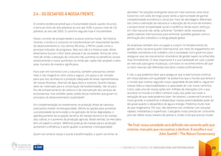 CADERNO DE ATIVIDADES DE EDUCAÇÃO PARA SUSTENTABILIDADE 29
2.4 - OS DESAFIOS À NOSSA FRENTE
O cenário tendencial prevê que a humanidade estará usando recursos
e terra ao ritmo de dois planetas ao ano até 2030, e pouco mais de 2,8
planetas ao ano até 2050. O caminho seguido hoje é insustentável.
Nosso conceito de prosperidade e sucesso precisa mudar. Na história
recente, a renda e o consumo se transformaram em importantes facetas
do desenvolvimento e, nos últimos 80 anos, o PIB foi usado como o
principal indicador de progresso. Mas isso não é a história toda: afinal,
deveríamos buscar o bem estar pessoal e da sociedade. Acima de certo
nível de renda, a elevação do consumo não aumenta os benefícios sociais
drasticamente e novos aumentos na renda per capita não ampliam o bem
estar humano de maneira significativa.
Para viver em harmonia com a natureza, também precisamos investir
nela, e não imaginá-la como certa e segura. Um passo a ser tomado
para que isso aconteça é a proteção adequada de áreas representativas
de nossas florestas, reservas de água doce e oceanos. Quanto espaço
deve ser reservado para a conservação da biodiversidade, não só para
fins de armazenamento de carbono e de manutenção dos serviços de
ecossistemas, mas também pelas razões éticas inerentes que guiam os
princípios do desenvolvimento sustentável?
Em complementação ao investimento na proteção direta da natureza,
precisamos investir na biocapacidade. Dentre as opções para aumentar
a produtividade da terra estão a recuperação de terras degradadas, o
aperfeiçoamento da ocupação da terra, do manejo da terra e do manejo
dos cultivos, e o aumento da produção agrícola. Neste sentido, os mercados
tem um papel a cumprir. Melhores práticas de manejo para a produção
aumentam a eficiência, e assim ajudam a aumentar a biocapacidade.
Quem vai conduzir essas e outras transformações, e quem vai tomar as
decisões? Há soluções emergindo tanto em nível nacional como local.
Governos com visão de longo prazo verão a oportunidade de ganhar
competitividade econômica e social por meio de abordagens diferentes,
tais como a valoração da natureza e a alocação de recursos de maneira
a proporcionar prosperidade social e resiliência. Ainda assim, esforços
em nível nacional não serão suficiente. Também serão necessárias
ações coletivas internacionais para enfrentar questões globais como a
eliminação dos subsídios e a desigualdade global.
As empresas também tem um papel a cumprir no fortalecimento da
gestão, tanto nacional quanto internacional, por meio do engajamento em
medidas voluntárias e do trabalho com a sociedade civil e governos para
assegurar que tais mecanismos voluntários de gestão sejam reconhecidos
mais formalmente. O mais importante é a sua habilidade em usar o poder
do mercado para gerar mudanças, com base no reconhecimento de que
os bens naturais são diferentes dos bens criados artificialmente.
E nós, o que podemos fazer para assegurar que a vida humana continue
em nosso planeta com qualidade? Se aceitarmos que o mundo que temos é
o mundo que criamos segundo nossa capacidade de percebê-lo, segue em
nossas mãos a responsabilidade e a capacidade de criar novos caminhos.
Como cada uma de nossas ações tem milhões de interações com o que
acontece no mundo e é difícil conhecer tudo, isso pode nos trazer a
sensação de que nada podemos fazer. No entanto, o potencial humano é
muito grande, e subestimar e desperdiçar nossas potencialidades pode ser
tão grave quanto o desperdício de água e energia. Podemos muito mais
do que imaginamos. Por isso, não devemos nos contentar com soluções
rápidas, imediatistas e superficiais. Cada gesto nosso precisa ser consciente,
pois ele reflete nossa maneira de pensar e, então, é ela que precisa mudar.
“No final, nossa sociedade será definida não somente pelo que
criamos, mas pelo que recusamos a destruir. A escolha é sua.”
John Sawhill / The Nature Conservancy
 