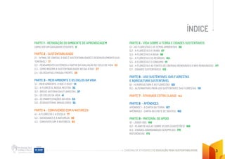 CADERNO DE ATIVIDADES DE EDUCAÇÃO PARA SUSTENTABILIDADE 3
ÍNDICE
PARTE 1 - REPARAÇÃO DO AMBIENTE DE APRENDIZAGEM
COMO SER UM EDUCADOR EFICIENTE 8
PARTE 2 - SUSTENTABILIDADE
2.1 - AFINAL DE CONTAS, O QUE É SUSTENTABILIDADE E DESENVOLVIMENTO SUS-
TENTÁVEL? 17
2.2 - PENSAMENTO SISTÊMICO A PARTIR DA AVALIAÇÃO DE CICLO DE VIDA 23
2.3 - COMO INSERIR A SUSTENTABILIDADE NO DIA A DIA? 27
2.4 - OS DESAFIOS À NOSSA FRENTE 29
PARTE 3 - MEIO AMBIENTE E OS CICLOS DA VIDA
3.1 - MEIO AMBIENTE: O QUE É ISSO? 31
3.2 - A FLORESTA, NOSSA MESTRA 35
3.3 - BREVE HISTÓRIA DAS FLORESTAS 37
3.4 - OS CICLOS DA VIDA 41
3.5 - AS MANIFESTAÇÕES DA VIDA 53
3.6 - ECOSSISTEMAS BRASILEIROS 55
PARTE 4 - CONVIVENDO COM A NATUREZA
4.1 - A FLORESTA E A ESCOLA 77
4.2 - SOCIEDADES E A NATUREZA 80
4.3 - CONVIVER COM A NATUREZA 83
PARTE 5 - VIDA SOBRE A TERRA E CIDADES SUSTENTÁVEIS
5.1 - AS FLORESTAS E OS TEMAS AMBIENTAIS 86		
5.2 - A FLORESTA E A FAUNA 87		
5.3 - A FLORESTA E A ÁGUA 96		
5.4 - A FLORESTA E OS RESÍDUOS 104		
5.5 - A FLORESTA E O CONSUMO 111
5.6 - A FLORESTA E AS FONTES DE ENERGIA (RENOVÁVEIS E NÃO RENOVÁVEIS) 117
5.7 - CIDADES SUSTENTÁVEIS 122
PARTE 6 - USO SUSTENTÁVEL DAS FLORESTAS
E AGRICULTURA SUSTENTÁVEL
6.1 - A AGRICULTURA E AS FLORESTAS 125
6.2 - ALTERNATIVAS PARA USO SUSTENTÁVEL DAS FLORESTAS 131
PARTE 7 - ATIVIDADE EXTRA CLASSE 144
PARTE 8 - APÊNDICES
APÊNDICE 1 - A CARTA DA TERRA 157		
APÊNDICE2 - CARTA DO CHEFE DE SEATTLE 162		
PARTE 9 - MATERIAL DE APOIO
9.1 - JOGOS ODS 166		
9.2 - PLANO DE AULAS SOBRE OS ODS (SUGESTÕES) 169		
9.3 - CIDADES ABANDONADAS (EXEMPLOS) 170		
REFERÊNCIAS 173
 