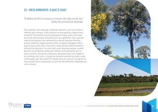 CADERNO DE ATIVIDADES DE EDUCAÇÃO PARA SUSTENTABILIDADE 31
3.1 - MEIO AMBIENTE: O QUE É ISSO?
“A defesa da Terra começa no interior de cada um de nós.”
Carlos Drummond de Andrade
Para trabalhar com educação ambiental, fazemos a você um convite à
reflexão, para começar: você já pensou no que significa a palavra meio
ambiente? Certamente já ouviu essa palavra muitas vezes, mas talvez
ainda não tenha parado para pensar em seu significado. Para a grande
maioria das pessoas meio ambiente é a mesma coisa que florestas,
animais silvestres, regiões polares, enfim, os lugares selvagens onde a
ação humana ainda não é muito forte. Nesse sentido, Meio Ambiente é
sinônimo de Natureza. Por outro lado, essas mesmas pessoas, quando
pensam nos problemas ambientais, referem-se às alterações que os
seres humanos impuseram à Natureza, alterações essas que chegam a
ser extremas, tais como: a criação de inúmeras substâncias novas, novas
combinações que não existem no estado natural, e que por isso geram os
mais variados tipos de poluições, já que não são facilmente integradas aos
ciclos naturais.
 