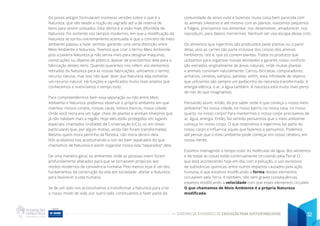 CADERNO DE ATIVIDADES DE EDUCAÇÃO PARA SUSTENTABILIDADE 32
Os povos antigos formularam inúmeras versões sobre o que é a
Natureza, que vão desde a noção do sagrado até a de reserva de
bens para serem utilizados. Esta última é a visão mais difundida de
Natureza. Foi somente nos tempos modernos, em que a modificação da
Natureza se tornou extremamente acentuada, é que o conceito de meio
ambiente passou a fazer sentido, gerando uma certa distinção entre
Meio Ambiente e Natureza. Tivemos que criar o termo Meio Ambiente,
pois a palavra Natureza já não servia mais para designar máquinas,
construções ou objetos de plástico, apesar de precisarmos dela para a
fabricação destes itens. Quando queremos nos referir aos elementos
retirados da Natureza para as nossas fabricações, utilizamos o termo:
recurso natural, mas isso não quer dizer que Natureza seja somente
um recurso natural. Há funções e significados muito mais amplos que
conhecemos e vivenciamos o tempo todo.
Para compreendermos bem essa separação ou não entre Meio
Ambiente e Natureza, podemos observar o próprio ambiente em que
vivemos: nossos corpos, nossas casas, nossos bairros, nossa cidade.
Onde você mora era um lugar cheio de plantas e animais silvestres que
já não habitam mais a região. Hoje eles estão protegidos em lugares
especiais, chamados Unidades de Conservação (UCs), ou em áreas
particulares que, por algum motivo, ainda não foram transformadas.
Mesmo quem mora pertinho da floresta, não mora dentro dela.
Nós acabamos nos acostumando a nos ver bem separados do que
chamamos de Natureza e assim organizar nossa vida “separados” dela.
De uma maneira geral, os ambientes onde as pessoas vivem foram
profundamente alterados para que se tornassem propícios aos
modos modernos de convivência humana. Pelo menos esse é um dos
fundamentos da construção da vida em sociedade: alterar a Natureza
para favorecer a vida humana.
Se de um lado nos acostumamos a transformar a Natureza para criar
o nosso modo de vida, por outro lado, continuamos a fazer parte da
comunidade de seres vivos e fazemos muita coisa bem parecida com
os animais silvestres e até mesmo com as plantas: nascemos pequenos
e frágeis, precisamos nos alimentar, nos desenvolver, amadurecer, nos
reproduzir, para depois morrermos. Nenhum ser vivo escapa desse ciclo.
Os alimentos que ingerimos são produzidos pelas plantas ou a partir
delas, pois as carnes são parte inclusive dos corpos dos animais
herbívoros, isto é, que só comem plantas. Todos os produtos que
utilizamos para organizar nossas atividades e garantir nosso conforto
são extraídos originalmente de áreas naturais, onde muitas plantas
e animais conviviam naturalmente. Carros, bicicletas, computadores,
armários, canetas, xampus, panelas; enfim, essa infinidade de objetos
que utilizamos são sempre um pedacinho da natureza transformada. A
energia elétrica, o ar, a água também. A natureza está muito mais perto
de nós do que imaginamos.
Pensando assim, então, dá pra saber onde é que começa o nosso meio
ambiente? Na nossa cidade, no nosso bairro, na nossa casa, no nosso
quarto, no nosso corpo? Para mantermos o nosso corpo precisamos de
ar, água, energia. Então, faz sentido pensarmos que o meio ambiente
começa no nosso corpo. O que respiramos e ingerimos faz parte do
nosso corpo e influencia aquilo que fazemos e pensamos. Podemos
até pensar que o meio ambiente pode começar em nosso cérebro, em
nossa mente.
Estamos interagindo o tempo todo! As moléculas da água, dos alimentos
e de todas as coisas estão continuamente circulando pela Terra! O
que está acontecendo hoje em dia, com a poluição, o uso excessivo
de substâncias químicas, entre outros impactos causados pela ação
humana, é que estamos modificando a forma desses elementos
circularem pela Terra. E também, não sem graves consequências,
estamos modificando a velocidade com que esses elementos circulam.
O que chamamos de Meio Ambiente é a própria Natureza
modificada.
 