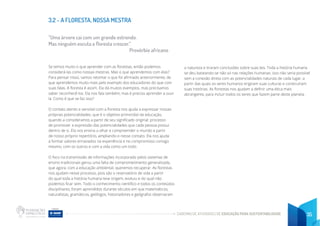 CADERNO DE ATIVIDADES DE EDUCAÇÃO PARA SUSTENTABILIDADE 35
3.2 - A FLORESTA, NOSSA MESTRA
“Uma árvore cai com um grande estrondo.
Mas ninguém escuta a floresta crescer.”
Provérbio africano
Se temos muito o que aprender com as florestas, então podemos
considerá-las como nossas mestras. Mas o que aprendemos com elas?
Para pensar nisso, vamos retomar o que foi afirmado anteriormente, de
que aprendemos muito mais pelo exemplo dos educadores do que com
suas falas. A floresta é assim. Ela dá muitos exemplos, mas precisamos
saber reconhecê-los. Ela nos fala também, mas é preciso aprender a ouvi-
la. Como é que se faz isso?
O contato atento e sensível com a floresta nos ajuda a expressar nossas
próprias potencialidades, que é o objetivo primordial da educação,
quando a consideramos a partir de seu significado original: processo
de promover a expressão das potencialidades que cada pessoa possui
dentro de si. Ela nos ensina a olhar e compreender o mundo a partir
de nosso próprio repertório, ampliando-o nesse contato. Ela nos ajuda
a formar valores enraizados na experiência e no compromisso consigo
mesmo, com os outros e com a vida como um todo.
O foco na transmissão de informações incorporado pelos sistemas de
ensino tradicionais gerou uma falta de comprometimento generalizada,
que agora, com a educação ambiental, queremos recuperar. As florestas
nos ajudam nesse processo, pois são o reservatório de vida a partir
do qual toda a história humana teve origem, evoluiu e do qual não
podemos ficar sem. Todo o conhecimento científico e todos os conteúdos
disciplinares, foram aprendidos durante séculos em que matemáticos,
naturalistas, gramáticos, geólogos, historiadores e geógrafos observaram
a natureza e tiraram conclusões sobre suas leis. Toda a história humana
se deu baseando-se não só nas relações humanas: isso não seria possível
sem a conexão direta com as potencialidades naturais de cada lugar, a
partir das quais os seres humanos erigiram suas culturas e construíram
suas histórias. As florestas nos ajudam a definir uma ética mais
abrangente, para incluir todos os seres que fazem parte deste planeta.
 