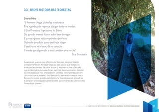 CADERNO DE ATIVIDADES DE EDUCAÇÃO PARA SUSTENTABILIDADE 37
3.3 - BREVE HISTÓRIA DAS FLORESTAS
Sobradinho
“O homem chega, já desfaz a natureza
Tira a gente, põe represa, diz que tudo vai mudar
O São Francisco lá prá cima da Bahia
Diz que dia menos dia vai subir bem devagar
E passo a passo vai cumprindo a profecia
Do beato que dizia que o sertão ia alagar
O sertão vai virar mar, dá no coração
O medo que algum dia o mar também vire sertão”
Sá e Guarabira
Atualmente, quando nos referimos às florestas, estamos falando
principalmente das florestas tropicais, pois são as que restam, em
áreas ainda extensas, de todas as que já existiram sobre a Terra. As
outras, já extintas ou quase, foram palco de desenvolvimento de todas
as civilizações que nos antecederam. Diversos historiadores parecem
concordar que a presença das florestas foi elemento essencial para o
florescimento das grandes civilizações. Se hoje desejamos protegê-las,
é porque o processo civilizatório está se aproximando das últimas áreas
florestais do planeta.
 