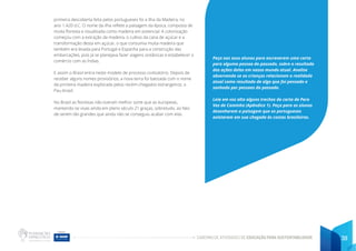 CADERNO DE ATIVIDADES DE EDUCAÇÃO PARA SUSTENTABILIDADE 39
primeira descoberta feita pelos portugueses foi a Ilha da Madeira, no
ano 1.420 d.C. O nome da ilha reflete a paisagem da época, composta de
muita floresta e visualizada como madeira em potencial. A colonização
começou com a extração da madeira, o cultivo da cana de açúcar e a
transformação desta em açúcar, o que consumia muita madeira que
também era levada para Portugal e Espanha para a construção das
embarcações, pois já se planejava fazer viagens oceânicas e estabelecer o
comércio com as Índias.
E assim o Brasil entra neste modelo de processo civilizatório. Depois de
receber alguns nomes provisórios, a nova terra foi batizada com o nome
da primeira madeira explorada pelos recém-chegados estrangeiros: o
Pau-brasil.
No Brasil as florestas não tiveram melhor sorte que as europeias,
mantendo-se vivas ainda em pleno século 21 graças, sobretudo, ao fato
de serem tão grandes que ainda não se conseguiu acabar com elas.
Peça aos seus alunos para escreverem uma carta
para alguma pessoa do passado, sobre o resultado
das ações delas em nosso mundo atual. Analise
observando se as crianças relacionam a realidade
atual como resultado de algo que foi pensado e
sonhado por pessoas do passado.
Leia em voz alta alguns trechos da carta de Pero
Vaz de Caminha (Apêndice 1). Peça para os alunos
desenharem a paisagem que os portugueses
avistaram em sua chegada às costas brasileiras.
 