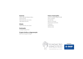 Fotos e Ilustrações:
Acervo Fundação Espaço ECO®
Arthur Calasans
Ricardo Dias
Maurício Simonetti
Oziel Ferreira da Rocha
Propósitto
Geodinâmica
Vanessa Leão
Autores:
Helene Marcelle Roberte Menu
Instituto Romã
Taísa Cecília de Lima Caires
Tiago Egydio Barreto
Edição:
Taísa Cecilia de Lima Caires
Realização:
Fundação Espaço ECO
Projeto Gráfico e diagramação:
ASA Comunicação & Design
 
