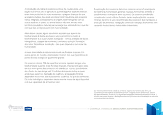 CADERNO DE ATIVIDADES DE EDUCAÇÃO PARA SUSTENTABILIDADE 44
A introdução voluntária de espécies exóticas foi, muitas vezes, uma
opção econômica para a agricultura, quando algumas espécies exóticas
eram mais produtivas ou mais resistentes a pragas e doenças do que
as espécies nativas. Isso pode acontecer com frequência, pois a espécie
nativa, integrada ao ecossistema de origem, está interagindo com as
outras espécies. A planta ou animal exótico não tem, em seu novo
território, predadores naturais para ameaçar sua sobrevivência, o que faz
com que elas se reproduzam com mais facilidade.
Além destas causas, alguns estudiosos apontam que a perda da
biodiversidade é devida aos baixos valores econômicos dados à
biodiversidade e às suas funções ecológicas – como a proteção de bacias
hidrográficas, ciclagem de nutrientes, controle da poluição, formação
dos solos, fotossíntese e evolução – das quais depende o bem estar da
humanidade.
A maior diversidade de vida terrestre está nas florestas tropicais. Em
outras partes do mundo a diversidade é menor, mas sua importância do
ponto de vista ecológico é igualmente grande.
Os oceanos cobrem 70% da superfície terrestre e podem abrigar uma
biodiversidade superior à das florestas tropicais, mas que até agora está,
em sua maior parte, desconhecida. Há referências sobre a possibilidade
de o fundo do mar abrigar até 10 milhões de espécies sobre as quais
ainda nada sabemos. A geração de oxigênio e a regulação climática
dependem muito mais dos ecossistemas oceânicos do que dos terrestres.
Os ciclos hidrológicos dependem dessa enorme massa de água disponível
e de sua capacidade de armazenar calor.
2. E mesmo anteriormente, desde as primeiras viagens dos homens pela Terra, os
cruzamentos entre espécies e variedades animais e vegetais foram sendo feitos. Depois
dos descobrimentos, no século 15, as grandes navegações intensificaram essas trocas e, 3
séculos mais tarde, durante a Revolução Industrial o processo de artificialização da natureza
tornou-se ainda mais intenso.
A exploração dos oceanos e das zonas costeiras sempre fizeram parte
da história da humanidade, gerando riquezas, fornecendo alimento e
possibilitando o transporte entre os povos. Os oceanos também são
considerados como a última fronteira para a exploração dos recursos
minerais da terra. O uso indiscriminado dos oceanos e dos mares para a
produção de alimentos, navegação comercial e despejo de efluentes vem
causando muitos danos, muitos deles irreversíveis.
 