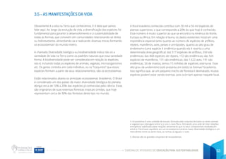 CADERNO DE ATIVIDADES DE EDUCAÇÃO PARA SUSTENTABILIDADE 53
3.5 - AS MANIFESTAÇÕES DA VIDA
Obviamente é a vida na Terra que conhecemos. E é dela que vamos
falar aqui. Ao longo da evolução da vida, a diversificação das espécies foi
fundamental para garantir o desenvolvimento e a sustentabilidade de
todas as formas, que convivem em comunidades relacionando-se direta
ou indiretamente, alimentando-se e realizando diversas trocas formando
os ecossistemas4
do mundo inteiro.
A chamada Diversidade biológica ou biodiversidade indica não só a
variedade de vida na Terra como os padrões naturais que essa variedade
forma. A biodiversidade pode ser considerada em relação às espécies,
isto é, incluindo todas as espécies de animais, vegetais, microorganismos
etc. Os genes contidos em cada indivíduo, ou os “conjuntos” que essas
espécies formam a partir de seus relacionamentos, são os ecossistemas.
Estão relacionados abaixo os principais ecossistemas brasileiros. O Brasil
é considerado um dos países de maior diversidade biológica do planeta.
Abriga cerca de 10% a 20% das espécies já conhecidas pela ciência. Estas
são originárias de suas extensas florestas tropicais úmidas, que hoje
representam cerca de 30% das florestas deste tipo no mundo.
A flora brasileira conhecida contribui com 50 mil a 56 mil espécies de
plantas superiores, o que corresponde a 20% do que hoje é conhecido.
Esse número é muito superior ao que se encontra na América do Norte,
Europa ou África. Em relação à fauna, os dados existentes mostram uma
importância especial tanto quanto ao número de espécies de anfíbios,
répteis, mamíferos, aves, peixes e artrópodes, quanto ao alto grau de
endemismo (uma espécie é endêmica quando ela é restrita a uma
determinada área geográfica): das 517 espécies de anfíbios, 294 são
endêmicas; das 468 espécies de répteis, 172 são endêmicas; das 524
espécies de mamíferos, 131 são endêmicas; das 1.622 aves, 191 são
endêmicas. Só de insetos, temos 15 milhões de espécies, estima-se. Esse
alto grau de endemismo está presente em todos os biomas5
brasileiros.
Isso significa que, se um pequeno trecho de floresta é desmatado, muitas
espécies podem estar sendo extintas, pois ocorriam apenas naquele local.
4. Ecossistema é uma unidade de estudo, formada pelo conjunto de todos os seres animais
e vegetais que interagem entre si e com o meio físico, formando uma rede de inter-relações
energéticas viabilizada pelas relações alimentares que os seus componentes estabelecem
entre si. Para haver equilíbrio em um ecossistema é preciso haver diversidade biológica e um
intercâmbio entre os seres vivos, as rochas, as águas e o solo.
5. Biomas são os grandes conjuntos de ecossistemas.
 