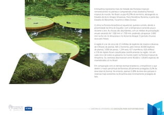 CADERNO DE ATIVIDADES DE EDUCAÇÃO PARA SUSTENTABILIDADE 56
A Amazônia representa mais da metade das florestas tropicais
remanescentes no planeta e compreende a mais biodiversa floresta
tropical do mundo. No Brasil, ocupa 49,29% do território, abrangendo os
Estados do Acre, Amapá, Amazonas, Pará, Rondônia, Roraima, e parte dos
Estados do Maranhão, Tocantins e Mato Grosso.
O clima na floresta Amazônica é equatorial, quente e úmido, devido à
proximidade da linha do Equador, com a temperatura variando pouco
durante o ano. As chuvas são abundantes, com as médias de precipitação
anuais variando de 1.500 mm a 1.700 mm, podendo ultrapassar 3.000
mm na foz do rio Amazonas e no litoral do Amapá. O período chuvoso
dura seis meses.
A região é o lar de cerca de 2,5 milhões de espécies de insetos e dezenas
de milhares de plantas. Até o momento, pelo menos 40.000 espécies
de plantas, 3.000 de peixes, 1.294 aves, 427 mamíferos, 428 anfíbios
e 378 de répteis foram classificadas cientificamente na região. Um em
cada cinco de todos os pássaros no mundo vivem na floresta tropical da
Amazônia. Os cientistas descreveram entre 96.660 e 128.843 espécies de
invertebrados só no Brasil.
Em comparação com os demais biomas brasileiros, a Amazônia é o que
detém o maior percentual de florestas oficialmente protegidas (3,2% da
área total do bioma). No entanto, apenas 0,38% da área dos parques e
reservas hoje existentes na Amazônia está minimamente protegida de
fato.
 