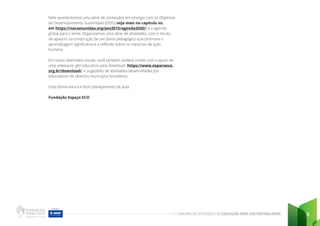 CADERNO DE ATIVIDADES DE EDUCAÇÃO PARA SUSTENTABILIDADE 6
Nele apresentamos uma série de conteúdos em sinergia com os Objetivos
de Desenvolvimento Sustentável (ODS) (veja mais no capítulo xx:
em https://nacoesunidas.org/pos2015/agenda2030/) e a agenda
global para o tema. Organizamos uma série de atividades, com o intuito
de apoiá-lo na construção de um plano pedagógico que promova a
aprendizagem significativa e a reflexão sobre os impactos da ação
humana.
Em nosso site/redes sociais, você também poderá contar com o apoio de
uma videoaula, gibi educativo para download https://www.espacoeco.
org.br/download/, e sugestões de atividades desenvolvidas por
educadores de diversos municípios brasileiros.
Uma ótima leitura e bom planejamento de aula.
Fundação Espaço ECO
 