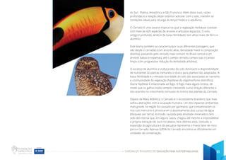 CADERNO DE ATIVIDADES DE EDUCAÇÃO PARA SUSTENTABILIDADE 61
do Sul - Platina, Amazônica e São Francisco. Além disso suas, raízes
profundas e a relação deste sistema radicular com o solo, mantém as
condições ideais para recarga do lençol freático e aquíferos.
O Cerrado é uma savana tropical na qual a vegetação herbácea coexiste
com mais de 420 espécies de árvores e arbustos esparsos. O solo,
antigo e profundo, ácido e de baixa fertilidade, tem altos níveis de ferro e
alumínio.
Este bioma também se caracteriza por suas diferentes paisagens, que
vão desde o cerradão (com árvores altas, densidade maior e composição
distinta), passando pelo cerrado mais comum no Brasil central (com
árvores baixas e esparsas), até o campo cerrado, campo sujo e campo
limpo (com progressiva redução da densidade arbórea).
O excesso de alumínio e a alta acidez do solo diminuem a disponibilidade
de nutrientes às plantas, tornando-o tóxico para plantas não adaptadas. A
baixa fertilidade e a elevada toxicidade do solo são associadas ao nanismo
e a tortuosidade da vegetação (hipótese do oligomorfismo distrófico).
Outra hipótese é relacionada ao fogo. O fogo mata alguns brotos, de
modo que os galhos estão sempre crescendo numa direção diferente e
isto acarreta no crescimento tortuoso do tronco das plantas do Cerrado.
Depois da Mata Atlântica, o Cerrado é o ecossistema brasileiro que mais
sofreu alterações com a ocupação humana. Um dos impactos ambientais
mais graves na região foi causado por garimpos, que contaminaram os
rios com mercúrio e provocaram o assoreamento dos cursos de água
(bloqueio por terra). A erosão causada pela atividade mineradora tem
sido tão intensa que, em alguns casos, chegou até mesmo a impossibilitar
a própria extração do ouro rio abaixo. Nos últimos anos, contudo, a
expansão da agricultura e da pecuária representa o maior fator de risco
para o Cerrado. Apenas 0,85% do Cerrado encontra-se oficialmente em
unidades de conservação.
 