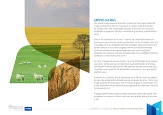 CADERNO DE ATIVIDADES DE EDUCAÇÃO PARA SUSTENTABILIDADE 66
CAMPOS SULINOS
Este bioma ocupa áreas no Brasil (Rio Grande do Sul e Santa Catarina),
Uruguai e Argentina. De um modo geral, o campo limpo é destituído
de árvores, com uma composição bastante uniforme e com arbustos
espalhados e dispersos. O solo é revestido de gramíneas, subarbustos e
ervas.
Entre o Rio Grande do Sul e Santa Catarina, os Campos formados por
gramíneas e leguminosas nativas se estendem como um tapete verde por
uma região de mais de 200 mil km2
. Nas encostas, esses campos tornam-
se mais densos e ricos. Nessa região, com muita mata entremeada,
as chuvas distribuem-se regularmente pelo ano todo e as baixas
temperaturas reduzem os níveis de evaporação. Tais condições climáticas
favorecem o crescimento de árvores.
Na parte brasileira do bioma, existem cerca de 3.000 espécies de plantas
vasculares, sendo que aproximadamente quatrocentas são gramíneas,
como capim-mimoso, pelo menos 385 espécies de aves, como pica-paus,
caturritas e anus-pretos e 90 de mamíferos terrestres, como guaraxains,
veados e tatus.
Atualmente os campos, que já representaram 2,4% da cobertura vegetal
do país, são amplamente utilizados para a produção de arroz, milho, trigo
e soja, às vezes em associação com a criação de gado. A desatenção com
o solo, entretanto, leva à desertificação, registrada em diferentes áreas do
Rio Grande do Sul.
A região coberta pelos campos sulinos apresenta clima subtropical, com
temperaturas amenas e chuvas regulares, sem grande alteração durante
o ano.
 