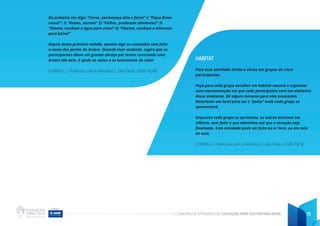 CADERNO DE ATIVIDADES DE EDUCAÇÃO PARA SUSTENTABILIDADE 71
Da primeira vez diga: “Cerne, permaneça alto e forte!” e “Fique firme
casca!”: 1) “Raízes, sorvam” 2) “Folhas, produzam alimentos!” 3)
“Xilema, conduza a água para cima!” 4) “Floema, conduza o alimento
para baixo!”
Depois desta primeira rodada, apenas diga os comandos sem falar
o nome das partes da árvore. Quando tiver acabado, sugira que os
participantes dêem um grande abraço por terem construído uma
árvore tão bela. E ajude as raízes a se levantarem do chão!
CORNELL, J. Vivências com a Natureza 2. São Paulo. 2008. Pg 80
HABITAT
Para esta atividade divida a classe em grupos de cinco
participantes.
Peça para cada grupo escolher um habitat natural e organizar
uma representação em que cada participante será um elemento
desse ambiente. Dê alguns minutos para eles ensaiarem.
Determine um local para ser o “palco” onde cada grupo se
apresentará.
Enquanto cada grupo se apresenta, os outros assistem em
silêncio, sem falar o que adivinhou até que a atuação seja
finalizada. Esta atividade pode ser feita ao ar livre, ou em sala
de aula.
CORNELL, J. Vivências com a Natureza 2. São Paulo. 2008. Pg 92
 