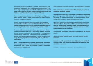 CADERNO DE ATIVIDADES DE EDUCAÇÃO PARA SUSTENTABILIDADE 73
Suavemente, incline-se para frente e para trás. Sinta como você está
firmemente enraizado na terra. (Pausa) Mentalmente olhe para o seu
tronco largo e veja quão grande e redondo você é. (Pausa) Sua casca é
lisa ou áspera? É escura ou clara? (Pausa) Quais outras formas de vida
habitam e você? Bromélias? Liquens? Orquídeas? (Pausa)
Agora, acompanhe o seu tronco para o alto até que você chegue nos
galhos maiores. Siga-os à medida que se dividem em galhos cada vez
menores e se espalham pelo céu.
Observe suas folhas. Quantos tons de verde elas têm? Qual o seu
tamanho? São pontudas? E a sua copa? Que desenho ela forma? Ela é
redonda? Em quais direções crescem seus galhos? Você pode observar
as outras espécies de árvores que estão muito próximas a você?
As nuvens se formam densas acima de sua copa. Em breve a chuva
cairá torrencialmente. Olhe para o chão coberto de folhas, formando
diversos tons marrons. A chuva cai em seus galhos e tronco que ficam
completamente encharcados. A floresta escureceu rapidamente e é
possível ouvir galhos rompendo, trovoadas e muitas aves procurando
abrigo. Ouça os pingos das chuvas caindo de galho em galho até o
chão. (Pausa)
Agora, a chuva começa a cessar. Observe seus brotos de folhas novas.
Abra-se completamente em direção aos últimos raios de sol e receba
a sua energia. Sinta o quanto ele te sustenta. Conduza a energia dos
nutrientes para toda a árvore.
Sinta novamente suas raízes crescendo e absorvendo água e nutrientes.
Sinta os animais que convivem com você. As formigas, os cupins, os
mosquitos, borboletas, libélulas.
Conforme a estação da seca se aproxima, a temperatura vai baixando
podendo chegar até os 10ºC. Os dias são mais curtos e a umidade pode
ser sentida ora com mais intensidade, ora com menos. Nesta época,
você perde grande parte de suas folhas e começa a florir.
Agora você está em flor. Qual é a sua cor predominante? Qual o seu
cheiro? Suas flores têm que textura? Numerosos insetos, morcegos e
beija-flor vêm participar do seu processo de polinização. Bandos de
macacos, passeiam pelos teus galhos. Há várias semanas um bicho
preguiça abraçou um de seus galhos.
Após a florada, novas folhas se formam e vagens e frutos são lançados
ao solo.
Toda a vida animal depende de você para obter alimento, abrigo e
bem-estar.
Estenda seus galhos para todos os seres da floresta, num espírito de
proteção e amor. Sinta que vocês compartilham da unidade da vida,
com beleza e harmonia.
CORNELL, J. Vivências com a Natureza 2. São Paulo. 2008. Pg 124
 